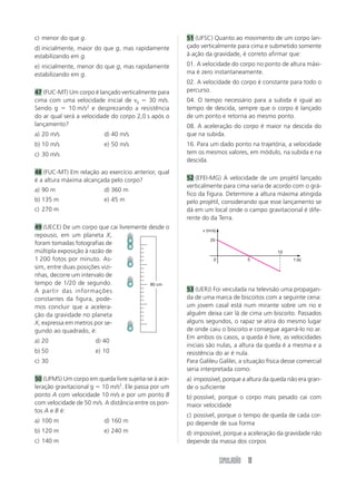 SIMULADÃO 11
c) menor do que g.
d) inicialmente, maior do que g, mas rapidamente
estabilizando em g.
e) inicialmente, menor do que g, mas rapidamente
estabilizando em g.
47 (FUC-MT) Um corpo é lançado verticalmente para
cima com uma velocidade inicial de v0  30 m/s.
Sendo g  10 m/s2
e desprezando a resistência
do ar qual será a velocidade do corpo 2,0 s após o
lançamento?
a) 20 m/s d) 40 m/s
b) 10 m/s e) 50 m/s
c) 30 m/s
48 (FUC-MT) Em relação ao exercício anterior, qual
é a altura máxima alcançada pelo corpo?
a) 90 m d) 360 m
b) 135 m e) 45 m
c) 270 m
49 (UECE) De um corpo que cai livremente desde o
repouso, em um planeta X,
foram tomadas fotografias de
múltipla exposição à razão de
1 200 fotos por minuto. As-
sim, entre duas posições vizi-
nhas, decorre um intervalo de
tempo de 1/20 de segundo.
A partir das informações
constantes da figura, pode-
mos concluir que a acelera-
ção da gravidade no planeta
X, expressa em metros por se-
gundo ao quadrado, é:
a) 20 d) 40
b) 50 e) 10
c) 30
50 (UFMS) Um corpo em queda livre sujeita-se à ace-
leração gravitacional g  10 m/s2
. Ele passa por um
ponto A com velocidade 10 m/s e por um ponto B
com velocidade de 50 m/s. A distância entre os pon-
tos A e B é:
a) 100 m d) 160 m
b) 120 m e) 240 m
c) 140 m
51 (UFSC) Quanto ao movimento de um corpo lan-
çado verticalmente para cima e submetido somente
à ação da gravidade, é correto afirmar que:
01. A velocidade do corpo no ponto de altura máxi-
ma é zero instantaneamente.
02. A velocidade do corpo é constante para todo o
percurso.
04. O tempo necessário para a subida é igual ao
tempo de descida, sempre que o corpo é lançado
de um ponto e retorna ao mesmo ponto.
08. A aceleração do corpo é maior na descida do
que na subida.
16. Para um dado ponto na trajetória, a velocidade
tem os mesmos valores, em módulo, na subida e na
descida.
52 (EFEI-MG) A velocidade de um projétil lançado
verticalmente para cima varia de acordo com o grá-
fico da figura. Determine a altura máxima atingida
pelo projétil, considerando que esse lançamento se
dá em um local onde o campo gravitacional é dife-
rente do da Terra.
53 (UERJ) Foi veiculada na televisão uma propagan-
da de uma marca de biscoitos com a seguinte cena:
um jovem casal está num mirante sobre um rio e
alguém deixa cair lá de cima um biscoito. Passados
alguns segundos, o rapaz se atira do mesmo lugar
de onde caiu o biscoito e consegue agarrá-lo no ar.
Em ambos os casos, a queda é livre, as velocidades
iniciais são nulas, a altura da queda é a mesma e a
resistência do ar é nula.
Para Galileu Galilei, a situação física desse comercial
seria interpretada como:
a) impossível, porque a altura da queda não era gran-
de o suficiente
b) possível, porque o corpo mais pesado cai com
maior velocidade
c) possível, porque o tempo de queda de cada cor-
po depende de sua forma
d) impossível, porque a aceleração da gravidade não
depende da massa dos corpos
80 cm
20
5
10
0 t (s)
v (m/s)
 