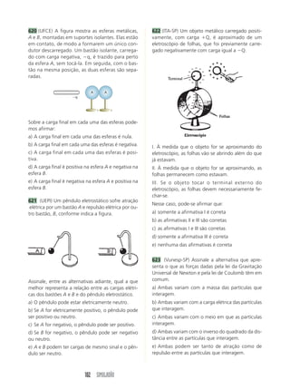 102 SIMULADÃO
620 (UFCE) A figura mostra as esferas metálicas,
A e B, montadas em suportes isolantes. Elas estão
em contato, de modo a formarem um único con-
dutor descarregado. Um bastão isolante, carrega-
do com carga negativa, q, é trazido para perto
da esfera A, sem tocá-la. Em seguida, com o bas-
tão na mesma posição, as duas esferas são sepa-
radas.
Sobre a carga final em cada uma das esferas pode-
mos afirmar:
a) A carga final em cada uma das esferas é nula.
b) A carga final em cada uma das esferas é negativa.
c) A carga final em cada uma das esferas é posi-
tiva.
d) A carga final é positiva na esfera A e negativa na
esfera B.
e) A carga final é negativa na esfera A e positiva na
esfera B.
621 (UEPI) Um pêndulo eletrostático sofre atração
elétrica por um bastão A e repulsão elétrica por ou-
tro bastão, B, conforme indica a figura.
A
A
q
Assinale, entre as alternativas adiante, qual a que
melhor representa a relação entre as cargas elétri-
cas dos bastões A e B e do pêndulo eletrostático.
a) O pêndulo pode estar eletricamente neutro.
b) Se A for eletricamente positivo, o pêndulo pode
ser positivo ou neutro.
c) Se A for negativo, o pêndulo pode ser positivo.
d) Se B for negativo, o pêndulo pode ser negativo
ou neutro.
e) A e B podem ter cargas de mesmo sinal e o pên-
dulo ser neutro.
622 (ITA-SP) Um objeto metálico carregado positi-
vamente, com carga Q, é aproximado de um
eletroscópio de folhas, que foi previamente carre-
gado negativamente com carga igual a Q.
I. À medida que o objeto for se aproximando do
eletroscópio, as folhas vão se abrindo além do que
já estavam.
II. À medida que o objeto for se aproximando, as
folhas permanecem como estavam.
III. Se o objeto tocar o terminal externo do
eletroscópio, as folhas devem necessariamente fe-
char-se.
Nesse caso, pode-se afirmar que:
a) somente a afirmativa I é correta
b) as afirmativas II e III são corretas
c) as afirmativas I e III são corretas
d) somente a afirmativa III é correta
e) nenhuma das afirmativas é correta
623 (Vunesp-SP) Assinale a alternativa que apre-
senta o que as forças dadas pela lei da Gravitação
Universal de Newton e pela lei de Coulomb têm em
comum.
a) Ambas variam com a massa das partículas que
interagem.
b) Ambas variam com a carga elétrica das partículas
que interagem.
c) Ambas variam com o meio em que as partículas
interagem.
d) Ambas variam com o inverso do quadrado da dis-
tância entre as partículas que interagem.
e) Ambas podem ser tanto de atração como de
repulsão entre as partículas que interagem.
 