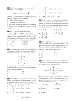 106 SIMULADÃO
643 (UERJ) Duas cargas pontuais q e Q estão dis-
postas como ilustra a figura.
O vetor que representa corretamente o campo elé-
trico resultante E, produzido por essas cargas num
ponto P, a uma distância d, é:
a) E1 d) E4
b) E2 e) E5
c) E3
646 (Fafeod-MG) Duas cargas elétricas positivas, de
valor q, estão colocadas nos pontos A e B, cujas res-
pectivas coordenadas, em metros, são (3, 0) e (3,
0). Qual é o módulo e a direção do campo elétrico no
ponto P, situado a (0, 3 3 )?
a) E 
3
36
kq N/C, direção y positivo
b) E 
1
12
kq N/C, direção y negativo
q q
E2
E1
E3
E5
E4
a a
d
P
c) E 
3
36
kq N/C, direção x positivo
d) E 
3
36
kq N/C, direção y positivo
e) E  54 3 q N/C, direção x negativo
647 (UFAL) Considere um retângulo de lados 3,0 cm
e 4,0 cm. Uma carga elétrica q colocada num dos
vértices do retângulo gera no vértice mais distante
um campo elétrico de módulo E. Nos outros dois
vértices, o módulo do campo elétrico é:
a) E
9
e E
16
d) 5
4
E e 5
3
E
b) 4
25
E e 3
16
E e) 25
9
E e 25
16
E
c) 4
3
E e 5
3
E
648 (Unifor-CE) Considere os vértices consecutivos de
um quadrado P1, P2 e P3. Uma carga elétrica Q, que
está posicionada no vértice P1, gera nos vértices P2 e
P3 os campos elétricos cujos módulos são, respecti
vamente, E2 e E3. A razão 2
3
E
E
é igual a:
a) 0,25 d) 2,0
b) 0,50 e) 4,0
c) 2
649 (Unicruz-RS) Quatro cargas elétricas puntiformes
de mesma carga q estão dispostas nos vértices de
um losango, conforme indica a figura:
Sabendo-se que a diagonal maior D vale o dobro da
diagonal menor, d, qual a intensidade do vetor cam-
po elétrico resultante no centro do losango? (k 
constante dielétrica do meio)
a) 10 2 kq/L2
d)
32
5
kq/L2
b)
5
2
kq/L2
e) 10 kq/L2
c)
5
4
kq/L2
q q
q
q
d
L L
L L
D
q Q
Se 兩Q兩  兩q兩, o campo elétrico produzido por essas
cargas se anula em um ponto situado:
a) à direita da carga positiva
b) à esquerda da carga negativa
c) entre as duas cargas e mais próximo da carga positiva
d) entre as duas cargas e mais próximo da carga
negativa
644 (PUCC-SP) Duas cargas puntiformes
Q1  3,0  106
C e Q2  7,5  105
C
estão fixas sobre um eixo x, nos pontos de abscissas
24 cm e 60 cm, respectivamente. Os módulos dos
vetores campo elétrico gerados por Q1 e Q2 serão iguais
nos pontos do eixo x cujas abscissas, em cm, valem:
a) 1 e 9,0 d) 30 e 36
b) 9,0 e 15 e) 36 e 51
c) 15 e 30
645 (PUC-MG) A figura mostra duas cargas de mes-
mo módulo e sinais opostos, colocadas a uma distân-
cia 2a, formando o que chamamos dipolo elétrico.
 
