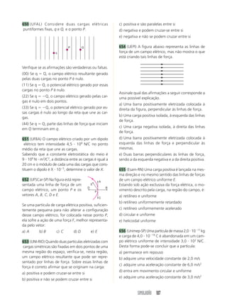 SIMULADÃO 107
650 (UFAL) Considere duas cargas elétricas
puntiformes fixas, q e Q, e o ponto P.
c) positiva e são paralelas entre si
d) negativa e podem cruzar-se entre si
e) negativa e não se podem cruzar entre si
654 (UEPI) A figura abaixo representa as linhas de
força de um campo elétrico, mas não mostra o que
está criando tais linhas de força.
q
P Q
Verifique se as afirmações são verdadeiras ou falsas.
(00) Se q  Q, o campo elétrico resultante gerado
pelas duas cargas no ponto P é nulo.
(11) Se q  Q, o potencial elétrico gerado por essas
cargas no ponto P é nulo.
(22) Se q  Q, o campo elétrico gerado pelas car-
gas é nulo em dois pontos.
(33) Se q  Q, o potencial elétrico gerado por es-
sas cargas é nulo ao longo da reta que une as car-
gas.
(44) Se q  Q, parte das linhas de força que iniciam
em Q terminam em q.
651 (UFBA) O campo elétrico criado por um dipolo
elétrico tem intensidade 4,5  108
N/C no ponto
médio da reta que une as cargas.
Sabendo que a constante eletrostática do meio é
9  109
N  m2
/C2
, a distância entre as cargas é igual a
20 cm e o módulo de cada uma das cargas que cons-
tituem o dipolo é X  105
, determine o valor de X.
652 (UFSCar-SP) Na figura está repre-
sentada uma linha de força de um
campo elétrico, um ponto P e os
vetores A, B, C, D e E.
Se uma partícula de carga elétrica positiva, suficien-
temente pequena para não alterar a configuração
desse campo elétrico, for colocada nesse ponto P,
ela sofre a ação de uma força F, melhor representa-
da pelo vetor:
a) A b) B c) C d) D e) E
653 (UNI-RIO) Quando duas partículas eletrizadas com
cargas simétricas são fixadas em dois pontos de uma
mesma região do espaço, verifica-se, nesta região,
um campo elétrico resultante que pode ser repre-
sentado por linhas de força. Sobre essas linhas de
força é correto afirmar que se originam na carga:
a) positiva e podem cruzar-se entre si
b) positiva e não se podem cruzar entre si
A
C
P
D B
E
Assinale qual das afirmações a seguir corresponde a
uma possível explicação.
a) Uma barra positivamente eletrizada colocada à
direita da figura, perpendicular às linhas de força.
b) Uma carga positiva isolada, à esquerda das linhas
de força.
c) Uma carga negativa isolada, à direita das linhas
de força.
d) Uma barra positivamente eletrizada colocada à
esquerda das linhas de força e perpendicular às
mesmas.
e) Duas barras perpendiculares às linhas de força,
sendo a da esquerda negativa e a da direita positiva.
655 (Esam-RN) Uma carga positiva é lançada na mes-
ma direção e no mesmo sentido das linhas de forças
de um campo elétrico uniforme E.
Estando sob ação exclusiva da força elétrica, o mo-
vimento descrito pela carga, na região do campo, é:
a) retilíneo e uniforme
b) retilíneo uniformemente retardado
c) retilíneo uniformemente acelerado
d) circular e uniforme
e) helicoidal uniforme
656 (Unimep-SP) Uma partícula de massa 2,0  1017
kg
e carga de 4,0  1019
C é abandonada em um cam-
po elétrico uniforme de intensidade 3,0  102
N/C.
Desta forma pode-se concluir que a partícula:
a) permanece em repouso
b) adquire uma velocidade constante de 2,0 m/s
c) adquire uma aceleração constante de 6,0 m/s2
d) entra em movimento circular e uniforme
e) adquire uma aceleração constante de 3,0 m/s2
 