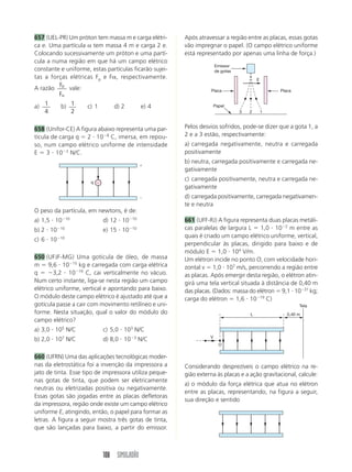 108 SIMULADÃO
Após atravessar a região entre as placas, essas gotas
vão impregnar o papel. (O campo elétrico uniforme
está representado por apenas uma linha de força.)



q
O peso da partícula, em newtons, é de:
a) 1,5  1010
d) 12  1010
b) 2  1010
e) 15  1010
c) 6  1010
650 (UFJF-MG) Uma gotícula de óleo, de massa
m  9,6  1015
kg e carregada com carga elétrica
q  3,2  1019
C, cai verticalmente no vácuo.
Num certo instante, liga-se nesta região um campo
elétrico uniforme, vertical e apontando para baixo.
O módulo deste campo elétrico é ajustado até que a
gotícula passe a cair com movimento retilíneo e uni-
forme. Nesta situação, qual o valor do módulo do
campo elétrico?
a) 3,0  105
N/C c) 5,0  103
N/C
b) 2,0  107
N/C d) 8,0  103
N/C
660 (UFRN) Uma das aplicações tecnológicas moder-
nas da eletrostática foi a invenção da impressora a
jato de tinta. Esse tipo de impressora utiliza peque-
nas gotas de tinta, que podem ser eletricamente
neutras ou eletrizadas positiva ou negativamente.
Essas gotas são jogadas entre as placas defletoras
da impressora, região onde existe um campo elétrico
uniforme E, atingindo, então, o papel para formar as
letras. A figura a seguir mostra três gotas de tinta,
que são lançadas para baixo, a partir do emissor.
Pelos desvios sofridos, pode-se dizer que a gota 1, a
2 e a 3 estão, respectivamente:
a) carregada negativamente, neutra e carregada
positivamente
b) neutra, carregada positivamente e carregada ne-
gativamente
c) carregada positivamente, neutra e carregada ne-
gativamente
d) carregada positivamente, carregada negativamen-
te e neutra
661 (UFF-RJ) A figura representa duas placas metáli-
cas paralelas de largura L  1,0  102
m entre as
quais é criado um campo elétrico uniforme, vertical,
perpendicular às placas, dirigido para baixo e de
módulo E  1,0  104
V/m.
Um elétron incide no ponto O, com velocidade hori-
zontal v  1,0  107
m/s, percorrendo a região entre
as placas. Após emergir desta região, o elétron atin-
girá uma tela vertical situada à distância de 0,40 m
das placas. (Dados: massa do elétron  9,1  1031
kg;
carga do elétron  1,6  1019
C)
3 2 1
E
Placa Placa
Emissor
de gotas
Papel
L 0,40 m
V
O
Tela
Considerando desprezíveis o campo elétrico na re-
gião externa às placas e a ação gravitacional, calcule:
a) o módulo da força elétrica que atua no elétron
entre as placas, representando, na figura a seguir,
sua direção e sentido
657 (UEL-PR) Um próton tem massa m e carga elétri-
ca e. Uma partícula α tem massa 4 m e carga 2 e.
Colocando sucessivamente um próton e uma partí-
cula a numa região em que há um campo elétrico
constante e uniforme, estas partículas ficarão sujei-
tas a forças elétricas Fp e Fα, respectivamente.
A razão p
F
F
vale:
a) 1
4
b) 1
2
c) 1 d) 2 e) 4
658 (Unifor-CE) A figura abaixo representa uma par-
tícula de carga q  2  108
C, imersa, em repou-
so, num campo elétrico uniforme de intensidade
E  3  102
N/C.
 