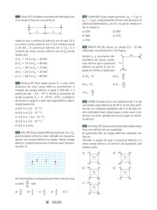 110 SIMULADÃO
668 (Unip-SP) Considere uma partícula eletrizada com
uma carga Q fixa em um ponto A.
671 (Uneb-BA) Duas cargas pontuais, qA  5 C e
qB  2 C, estão distantes 20 cm uma da outra. O
potencial eletrostático, em kV, no ponto médio en-
tre as cargas é:
a) 630 d) 360
b) 580 e) 270
c) 450
672 (MACK-SP) No vácuo, as cargas Q e Q são
colocadas nos pontos B e C da figura.
Sendo k0 a constante ele-
trostática do vácuo, pode-
mos afirmar que o potencial
elétrico no ponto A, em re-
lação ao infinito, é dado por:
a) 2k0  Q d) k0  Q
8
b) k0  Q e) k0  Q
12
c) k0  Q
2
673 (UFPB) O potencial a uma distância de 3 m de
uma dada carga elétrica é de 40 V. Se em dois vérti-
ces de um triângulo eqüilátero de 3 m de lado fo-
rem colocadas duas cargas iguais a esta, qual o po-
tencial, em volts, gerado por essas cargas no tercei-
ro vértice?
674 (Unimep-SP) Quatro partículas eletrizadas estão
fixas nos vértices de um quadrado.
As partículas têm as cargas elétricas indicadas nas
figuras.
Assinale a opção em que o potencial elétrico e o
vetor campo elétrico, no centro C do quadrado, são
ambos nulos.
a) d)
b) e)
c)
d d
B
A
(Q)
C
Sabe-se que o potencial elétrico em B vale 20 V
e o vetor campo elétrico em C tem módulo igual
a 20 N/C. O potencial elétrico em C (VC) e o
módulo do vetor campo elétrico em B (EB) serão
dados por:
a) VC  10 V e EB  40 N/C
b) VC  10 V e EB  80 N/C
c) VC  40 V e EB  10 N/C
d) VC  20 V e EB  20 N/C
e) VC  40 V e EB  80 N/C
669 (Unitau-SP) Num dado ponto P, a uma certa
distância de uma carga elétrica, puntiforme, o
módulo do campo elétrico é igual a 500 N/C e o
potencial vale 3,0  103
V. Sendo a constante da
lei de Coulomb, k0  9  109
N  m2
/C2
, a distância
do ponto à carga e o valor da carga elétrica valem,
respectivamente:
a) 6,0 m e 2,0  106
C
b) 6,0 m e 2,0  106
C
c) 3,0 m e 2,0  106
C
d) 3,0 m e 2,0  106
C
e) 6,0 m e zero
670 (UEL-PR) Duas cargas elétricas positivas, Q1 e Q2,
posicionadas conforme está indicado no esquema,
geram um campo elétrico na região. Nesse campo
elétrico, o potencial assume o mesmo valor nos pon-
tos M e N.
As informações e o esquema permitem concluir que
a razão 1
2
Q
Q
vale:
a)
3
8
b)
1
2
c)
2
3
d)
3
2
e) 2
Q1 Q2
M N
C
Q
Q B
A 4 m
3 m
C
Q
Q
Q
Q
C
2Q
Q
Q
2Q
C
2Q
Q
Q
2Q
C
2Q
2Q
Q
Q
C
Q
Q
Q
Q
 