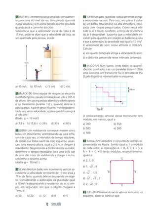 12 SIMULADÃO
54 (Fafi-BH) Um menino lança uma bola verticalmen-
te para cima do nível da rua. Uma pessoa que está
numa sacada a 10 m acima do solo apanha essa bola
quando está a caminho do chão.
Sabendo-se que a velocidade inicial da bola é de
15 m/s, pode-se dizer que a velocidade da bola, ao
ser apanhada pela pessoa, era de
a) 15 m/s b) 10 m/s c) 5 m/s d) 0 m/s
55 (MACK-SP) Uma equipe de resgate se encontra
num helicóptero, parado em relação ao solo a 305 m
de altura. Um pára-quedista abandona o helicóptero
e cai livremente durante 1,0 s, quando abre-se o
pára-quedas. A partir desse instante, mantendo cons-
tante seu vetor velocidade, o pára-quedista atingirá
o solo em:
(Dado: g  10 m/s2
)
a) 7,8 s b) 15,6 s c) 28 s d) 30 s e) 60 s
56 (UERJ) Um malabarista consegue manter cinco
bolas em movimento, arremessando-as para cima,
uma de cada vez, a intervalos de tempo regulares,
de modo que todas saem da mão esquerda, alcan-
çam uma mesma altura, igual a 2,5 m, e chegam à
mão direita. Desprezando a distância entre as mãos,
determine o tempo necessário para uma bola sair
de uma das mãos do malabarista e chegar à outra,
conforme o descrito acima.
(Adote g  10 m/s2
.)
57 (Cefet-BA) Um balão em movimento vertical as-
cendente à velocidade constante de 10 m/s está a
75 m da Terra, quando dele se desprende um obje-
to. Considerando a aceleração da gravidade igual
a 10 m/s2
e desprezando a resistência do ar, o tem-
po, em segundos, em que o objeto chegará a
Terra, é:
a) 50 b) 20 c) 10 d) 8 e) 5
58 (UFRJ) Um pára-quedista radical pretende atingir
a velocidade do som. Para isso, seu plano é saltar
de um balão estacionário na alta atmosfera, equi-
pado com roupas pressurizadas. Como nessa alti-
tude o ar é muito rarefeito, a força de resistência
do ar é desprezível. Suponha que a velocidade ini-
cial do pára-quedista em relação ao balão seja nula
e que a aceleração da gravidade seja igual a 10 m/s2
.
A velocidade do som nessa altitude é 300 m/s.
Calcule:
a) em quanto tempo ele atinge a velocidade do som;
b) a distância percorrida nesse intervalo de tempo.
59 (PUCC-SP) Num bairro, onde todos os quartei-
rões são quadrados e as ruas paralelas distam 100 m
uma da outra, um transeunte faz o percurso de P a
Q pela trajetória representada no esquema.
O deslocamento vetorial desse transeunte tem
módulo, em metros, igual a
a) 700 d) 350
b) 500 e) 300
c) 400
60 (Unitau-SP) Considere o conjunto de vetores re-
presentados na figura. Sendo igual a 1 o módulo
de cada vetor, as operações A  B, A  B  C e
A  B  C  D terão módulos, respectivamente,
iguais a:
a) 2; 1; 0
b) 1; 2 ; 4
c) 2 ; 1; 0
d) 2 ; 2 ; 1
e) 2; 2 ; 0
61 (UEL-PR) Observando-se os vetores indicados no
esquema, pode-se concluir que
P
Q
100 m
100 m
D
←
B
←
A
←
C
←
10 m
 