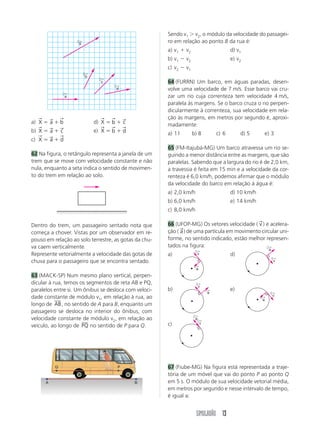SIMULADÃO 13
a) X a b
→ → →
  d) X b c
→ → →
 
b) X a c
→ → →
  e) X b d
→ → →
 
c) X a d
→ → →
 
62 Na figura, o retângulo representa a janela de um
trem que se move com velocidade constante e não
nula, enquanto a seta indica o sentido de movimen-
to do trem em relação ao solo.
Dentro do trem, um passageiro sentado nota que
começa a chover. Vistas por um observador em re-
pouso em relação ao solo terrestre, as gotas da chu-
va caem verticalmente.
Represente vetorialmente a velocidade das gotas de
chuva para o passageiro que se encontra sentado.
63 (MACK-SP) Num mesmo plano vertical, perpen-
dicular à rua, temos os segmentos de reta AB e PQ,
paralelos entre si. Um ônibus se desloca com veloci-
dade constante de módulo v1, em relação à rua, ao
longo de AB, no sentido de A para B, enquanto um
passageiro se desloca no interior do ônibus, com
velocidade constante de módulo v2, em relação ao
veículo, ao longo de PQ no sentido de P para Q.
Sendo v1  v2, o módulo da velocidade do passagei-
ro em relação ao ponto B da rua é:
a) v1  v2 d) v1
b) v1  v2 e) v2
c) v2  v1
64 (FURRN) Um barco, em águas paradas, desen-
volve uma velocidade de 7 m/s. Esse barco vai cru-
zar um rio cuja correnteza tem velocidade 4 m/s,
paralela às margens. Se o barco cruza o rio perpen-
dicularmente à correnteza, sua velocidade em rela-
ção às margens, em metros por segundo é, aproxi-
madamente:
a) 11 b) 8 c) 6 d) 5 e) 3
65 (FM-Itajubá-MG) Um barco atravessa um rio se-
guindo a menor distância entre as margens, que são
paralelas. Sabendo que a largura do rio é de 2,0 km,
a travessia é feita em 15 min e a velocidade da cor-
renteza é 6,0 km/h, podemos afirmar que o módulo
da velocidade do barco em relação à água é:
a) 2,0 km/h d) 10 km/h
b) 6,0 km/h e) 14 km/h
c) 8,0 km/h
66 (UFOP-MG) Os vetores velocidade ( v
→
) e acelera-
ção ( a
→
) de uma partícula em movimento circular uni-
forme, no sentido indicado, estão melhor represen-
tados na figura:
a) d)
b) e)
c)
67 (Fiube-MG) Na figura está representada a traje-
tória de um móvel que vai do ponto P ao ponto Q
em 5 s. O módulo de sua velocidade vetorial média,
em metros por segundo e nesse intervalo de tempo,
é igual a:
X
←
b
←
c
←
d
←
a
←
v
←
a
←
v
←
a
←
v
←
a
←
v
←
a
←
v
←
a
←
A B
Q P
 