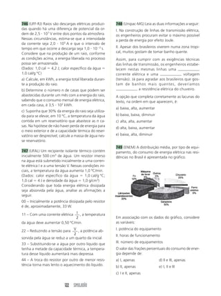 122 SIMULADÃO
746 (UFF-RJ) Raios são descargas elétricas produzi-
das quando há uma diferença de potencial da or-
dem de 2,5  107
V entre dois pontos da atmosfera.
Nessas circunstâncias, estima-se que a intensidade
da corrente seja 2,0  105
A e que o intervalo de
tempo em que ocorre a descarga seja 1,0  103
s.
Considere que na produção de um raio, conforme
as condições acima, a energia liberada no processo
possa ser armazenada.
(Dados: 1,0 cal  4,2 J; calor específico da água 
1,0 cal/g ºC)
a) Calcule, em kWh, a energia total liberada duran-
te a produção do raio.
b) Determine o número n de casas que podem ser
abastecidas durante um mês com a energia do raio,
sabendo que o consumo mensal de energia elétrica,
em cada casa, é 3,5  102
kWh.
c) Suponha que 30% da energia do raio seja utiliza-
da para se elevar, em 10 ºC, a temperatura da água
contida em um reservatório que abastece as n ca-
sas. Na hipótese de não haver perda de energia para
o meio exterior e de a capacidade térmica do reser-
vatório ser desprezível, calcule a massa de água nes-
se reservatório.
747 (UFAL) Um recipiente isolante térmico contém
inicialmente 500 cm3
de água. Um resistor imerso
na água está submetido inicialmente a uma corren-
te elétrica I e a uma tensão V. Nessas condições ini-
ciais, a temperatura da água aumenta 1,0 ºC/min.
(Dados: calor específico da água  1,0 cal/g ºC;
1,0 cal  4 J e densidade da água  1,0 g/cm3
)
Considerando que toda energia elétrica dissipada
seja absorvida pela água, analise as afirmações a
seguir.
00 – Inicialmente a potência dissipada pelo resistor
é de, aproximadamente, 33 W.
11 – Com uma corrente elétrica I
2
, a temperatura
da água deve aumentar 0,50 ºC/min.
22 – Reduzindo a tensão para V
2
, a potência ab-
sorvida pela água se reduz a um quarto da inicial.
33 – Substituindo-se a água por outro líquido que
tenha a metade da capacidade térmica, a tempera-
tura desse líquido aumentará mais depressa.
44 – A troca do resistor por outro de menor resis-
tência torna mais lento o aquecimento do líquido.
748 (Unipac-MG) Leia as duas informações a seguir:
I. Na construção de linhas de transmissão elétrica,
os engenheiros procuram evitar o máximo possível
a perda de energia por efeito Joule.
II. Apesar dos brasileiros viverem numa zona tropi-
cal, muitos gostam de tomar banho quente.
Assim, para cumprir com as exigências técnicas
das linhas de transmissão, os engenheiros estabe-
lecem nestas mesmas linhas uma
corrente elétrica e uma voltagem
(tensão). Já para agradar aos brasileiros que gos-
tam de banhos mais quentes, deveríamos
a resistência elétrica do chuveiro.
A opção que completa corretamente as lacunas do
texto, na ordem em que aparecem, é:
a) baixa, alta, aumentar
b) baixa, baixa, diminuir
c) alta, alta, aumentar
d) alta, baixa, aumentar
e) baixa, alta, diminuir
749 (ENEM) A distribuição média, por tipo de equi-
pamento, do consumo de energia elétrica nas resi-
dências no Brasil é apresentada no gráfico.
Em associação com os dados do gráfico, considere
as variáveis:
I. potência do equipamento
II. horas de funcionamento
III. número de equipamentos
O valor das frações percentuais do consumo de ener-
gia depende de:
a) I, apenas d) II e III, apenas
b) II, apenas e) I, II e III
c) I e II, apenas
 