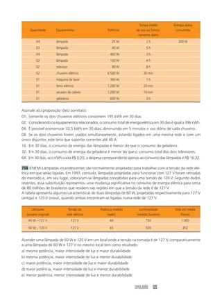 SIMULADÃO 125
Assinale a(s) proposição (ões) correta(s):
01. Somente os dois chuveiros elétricos consomem 195 kWh em 30 dias.
02. Considerando os equipamentos relacionados, o consumo total de energia elétrica em 30 dias é igual a 396 kWh.
04. É possível economizar 32,5 kWh em 30 dias, diminuindo em 5 minutos o uso diário de cada chuveiro.
08. Se os dois chuveiros forem usados simultaneamente, estando ligados em uma mesma rede e com um
único disjuntor, este teria que suportar correntes até 40 A.
16. Em 30 dias, o consumo de energia das lâmpadas é menor do que o consumo da geladeira.
32. Em 30 dias, o consumo de energia da geladeira é menor do que o consumo total dos dois televisores.
64. Em 30 dias, se o kWh custa R$ 0,20, a despesa correspondente apenas ao consumo das lâmpadas é R$ 16,32.
758 (ENEM) Lâmpadas incandescentes são normalmente projetadas para trabalhar com a tensão da rede elé-
trica em que serão ligadas. Em 1997, contudo, lâmpadas projetadas para funcionar com 127 V foram retiradas
do mercado e, em seu lugar, colocaram-se lâmpadas concebidas para uma tensão de 120 V. Segundo dados
recentes, essa substituição representou uma mudança significativa no consumo de energia elétrica para cerca
de 80 milhões de brasileiros que residem nas regiões em que a tensão da rede é de 127 V.
A tabela apresenta algumas características de duas lâmpadas de 60 W, projetadas respectivamente para 127 V
(antiga) e 120 V (nova), quando ambas encontram-se ligadas numa rede de 127 V.
Tempo médio Energia diária
Quantidade Equipamento Potência de uso ou funcio- consumida
namento diário
04 lâmpada 25 W 2 h 200 W
03 lâmpada 40 W 5 h
04 lâmpada 460 W 3 h
03 lâmpada 100 W 4 h
02 televisor 80 W 8 h
02 chuveiro elétrico 6 500 W 30 min
01 máquina da lavar 300 W 1 h
01 ferro elétrico 1 200 W 20 min
01 secador de cabelo 1 200 W 10 min
01 geladeira 600 W 3 h
Acender uma lâmpada de 60 W e 120 V em um local onde a tensão na tomada é de 127 V, comparativamente
a uma lâmpada de 60 W e 127 V no mesmo local tem como resultado:
a) mesma potência, maior intensidade de luz e maior durabilidade
b) mesma potência, maior intensidade de luz e menor durabilidade
c) maior potência, maior intensidade de luz e maior durabilidade
d) maior potência, maior intensidade de luz e menor durabilidade
e) menor potência, menor intensidade de luz e menor durabilidade
Lâmpada Tensão da Potência medida Luminosidade Vida útil média
(projeto original) rede elétrica (watt) medida (lúmens) (horas)
60 W – 127 V 127 V 60 750 1 000
60 W – 120 V 127 V 65 920 452
 