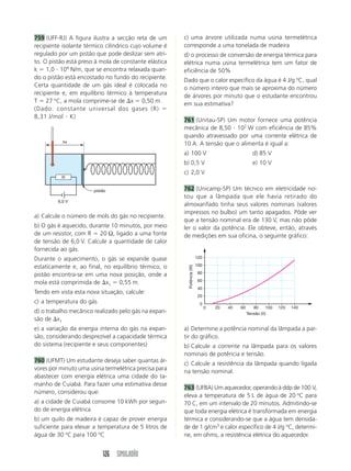 126 SIMULADÃO
759 (UFF-RJ) A figura ilustra a secção reta de um
recipiente isolante térmico cilíndrico cujo volume é
regulado por um pistão que pode deslizar sem atri-
to. O pistão está preso à mola de constante elástica
k  1,0  104
N/m, que se encontra relaxada quan-
do o pistão está encostado no fundo do recipiente.
Certa quantidade de um gás ideal é colocada no
recipiente e, em equilíbrio térmico à temperatura
T  27 o
C, a mola comprime-se de x  0,50 m.
(Dado: constante universal dos gases (R) 
8,31 J/mol  K)
c) uma árvore utilizada numa usina termelétrica
corresponde a uma tonelada de madeira
d) o processo de conversão de energia térmica para
elétrica numa usina termelétrica tem um fator de
eficiência de 50%
Dado que o calor específico da água é 4 J/g o
C, qual
o número inteiro que mais se aproxima do número
de árvores por minuto que o estudante encontrou
em sua estimativa?
761 (Unitau-SP) Um motor fornece uma potência
mecânica de 8,50  102
W com eficiência de 85%
quando atravessado por uma corrente elétrica de
10 A. A tensão que o alimenta é igual a:
a) 100 V d) 85 V
b) 0,5 V e) 10 V
c) 2,0 V
762 (Unicamp-SP) Um técnico em eletricidade no-
tou que a lâmpada que ele havia retirado do
almoxarifado tinha seus valores nominais (valores
impressos no bulbo) um tanto apagados. Pôde ver
que a tensão nominal era de 130 V, mas não pôde
ler o valor da potência. Ele obteve, então, através
de medições em sua oficina, o seguinte gráfico:
a) Calcule o número de mols do gás no recipiente.
b) O gás é aquecido, durante 10 minutos, por meio
de um resistor, com R  20 Ω, ligado a uma fonte
de tensão de 6,0 V. Calcule a quantidade de calor
fornecida ao gás.
Durante o aquecimento, o gás se expande quase
estaticamente e, ao final, no equilíbrio térmico, o
pistão encontra-se em uma nova posição, onde a
mola está comprimida de x1  0,55 m.
Tendo em vista esta nova situação, calcule:
c) a temperatura do gás
d) o trabalho mecânico realizado pelo gás na expan-
são de x1
e) a variação da energia interna do gás na expan-
são, considerando desprezível a capacidade térmica
do sistema (recipiente e seus componentes)
760 (UFMT) Um estudante deseja saber quantas ár-
vores por minuto uma usina termelétrica precisa para
abastecer com energia elétrica uma cidade do ta-
manho de Cuiabá. Para fazer uma estimativa desse
número, considerou que:
a) a cidade de Cuiabá consome 10 kWh por segun-
do de energia elétrica
b) um quilo de madeira é capaz de prover energia
suficiente para elevar a temperatura de 5 litros de
água de 30 o
C para 100 o
C
a) Determine a potência nominal da lâmpada a par-
tir do gráfico.
b) Calcule a corrente na lâmpada para os valores
nominais de potência e tensão.
c) Calcule a resistência da lâmpada quando ligada
na tensão nominal.
763 (UFBA) Um aquecedor, operando à ddp de 100 V,
eleva a temperatura de 5 L de água de 20 o
C para
70 C, em um intervalo de 20 minutos. Admitindo-se
que toda energia elétrica é transformada em energia
térmica e considerando-se que a água tem densida-
de de 1 g/cm3
e calor específico de 4 J/g o
C, determi-
ne, em ohms, a resistência elétrica do aquecedor.
∆x
6,0 V
R
pistão
20
0
20
0 40 60 80 100 120 140
40
60
80
100
120
Tensão (V)
Potência
(W)
 