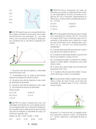 14 SIMULADÃO
I – No ponto mais alto da trajetória, a velocidade
vetorial da bola é nula.
II – A velocidade inicial v0
⎯
→
pode ser decomposta
segundo as direções horizontal e vertical.
III – No ponto mais alto da trajetória é nulo o valor
da aceleração da gravidade.
IV – No ponto mais alto da trajetória é nulo o valor
vy
⎯
→
da componente vertical da velocidade.
Estão corretas:
a) I, II e III d) III e IV
b) I, III e IV e) I e II
c) II e IV
69 (UEL-PR) Um corpo é lançado para cima, com
velocidade inicial de 50 m/s, numa direção que for-
ma um ângulo de 60º com a horizontal. Desprezan-
do a resistência do ar, pode-se afirmar que no ponto
mais alto da trajetória a velocidade do corpo, em
metros por segundo, será:
(Dados: sen 60º  0,87; cos 60º  0,50)
a) 5 b) 10 c) 25 d) 40 e) 50
a) 1
b) 2
c) 3
d) 4
e) 5
68 (PUC-SP) Suponha que em uma partida de fute-
bol, o goleiro, ao bater o tiro de meta, chuta a bola,
imprimindo-lhe uma velocidade v0
⎯
→
cujo vetor
forma, com a horizontal, um ângulo . Desprezan-
do a resistência do ar, são feitas as seguintes afir-
mações.
70 (FAAP-SP) Numa competição nos jogos de
Winnipeg, no Canadá, um atleta arremessa um dis-
co com velocidade de 72 km/h, formando um ân-
gulo de 30º com a horizontal. Desprezando-se os
efeitos do ar, a altura máxima atingida pelo disco é:
(g  10 m/s2
)
a) 5,0 m d) 25,0 m
b) 10,0 m e) 64,0 m
c) 15,0 m
71 (UFSC) Uma jogadora de basquete joga uma bola
com velocidade de módulo 8,0 m/s, formando
um ângulo de 60º com a horizontal, para cima. O
arremesso é tão perfeito que a atleta faz a cesta
sem que a bola toque no aro. Desprezando a resis-
tência do ar, assinale a(s) proposição(ões)
verdadeira(s).
01. O tempo gasto pela bola para alcançar o ponto
mais alto da sua trajetória é de 0,5 s.
02. O módulo da velocidade da bola, no ponto mais
alto da sua trajetória, é igual a 4,0 m/s.
04. A aceleração da bola é constante em módulo,
direção e sentido desde o lançamento até a bola
atingir a cesta.
08. A altura que a bola atinge acima do ponto de
lançamento é de 1,8 m.
16. A trajetória descrita pela bola desde o lança-
mento até atingir a cesta é uma parábola.
72 Numa partida de futebol, o goleiro bate o tiro de
meta e a bola, de massa 0,5 kg, sai do solo com
velocidade de módulo igual a 10 m/s, conforme
mostra a figura.
No ponto P, a 2 metros do solo, um jogador da de-
fesa adversária cabeceia a bola. Considerando
g  10 m/s2
, determine a velocidade da bola no
ponto P.
P
Q
1
3
m
1
3
m
y
x

v0
→
60°
v
→
P
2 m
 