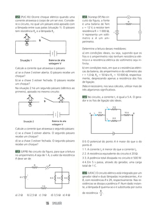 136 SIMULADÃO
814 (Vunesp-SP) No cir-
cuito da figura, a fonte
é uma bateria de fem
ε  12 V, o resistor tem
resistência R  1 000 Ω,
V representa um voltí-
metro e A um am-
perímetro.
Determine a leitura desses medidores:
a) em condições ideais, ou seja, supondo que os
fios e o amperímetro não tenham resistência elé-
trica e a resistência elétrica do voltímetro seja in-
finita.
b) em condições reais, em que a s resistências elétri-
cas da bateria, do amperímetro e do voltímetro são
r  1,0 Ω, RA  50 Ω e RV  10 000 Ω, respectiva-
mente, desprezando apenas a resistência dos fios
de ligação.
(Não é necessário, nos seus cálculos, utilizar mais de
três algarismos significativos.
815 No circuito, a corrente I1 é igual a 5 A. O gera-
dor e os fios de ligação são ideais.
812 (PUC-RJ) Ocorre choque elétrico quando uma
corrente atravessa o corpo de um ser vivo. Conside-
re o circuito, no qual um pássaro está apoiado com
a lâmpada entre suas patas (situação 1). O pássaro
tem resistência Rp e a lâmpada RL.
Calcule a corrente que atravessa o segundo pássaro:
c) se a chave S estiver aberta. O segundo pássaro
recebe um choque?
d) se a chave S estiver fechada. O segundo pássaro
recebe um choque?
813 (UFPB) No circuito da figura, para que a leitura
no amperímetro A seja de 1 A, o valor da resistência
R deve ser de:
Calcule a corrente que atravessa o pássaro:
a) se a chave S estiver aberta. O pássaro recebe um
choque?
b) se a chave S estiver fechada. O pássaro recebe
um choque?
Na situação 2 há um segundo pássaro (idêntico ao
primeiro), apoiado no mesmo circuito:
a) 2 Ω b) 2,5 Ω c) 3 Ω d) 3,5 Ω e) 4 Ω
0 0. O potencial do ponto A é maior do que o do
ponto B.
1 1. A corrente I2 é menor do que a corrente I3.
2 2. A resistência equivalente do circuito é 20 Ω.
3 3. A potência total dissipada no circuito é 500 W.
4 4. Em 5 s passa, através do gerador, uma carga
total de 1 C.
816 (UFAC) O circuito elétrico está integrado por um
gerador ideal e duas lâmpadas incandescentes, A e
B, com resistências R e 2R, respectivamente. Nas re-
sistências se dissipa a potência P. Num dado instan-
te, a lâmpada B queima-se e é substituída por outra
de resistência
R
2
.
6 
1 
6  6 
R
6 V
A


R
A
V
ε
3 
6 
8  10 
A B
i1
i1
i1
 