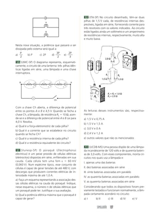 SIMULADÃO 137
Nesta nova situação, a potência que passará a ser
dissipada pelo sistema será igual a:
a)
P
2
b) P c) 2P d)
3
2
P
e)
2
3
P
817 (UMC-SP) O diagrama representa, esquemati-
camente, o circuito de uma lanterna: três pilhas idên-
ticas ligadas em série, uma lâmpada e uma chave
interruptora.
819 (ITA-SP) No circuito desenhado, têm-se duas
pilhas de 1,5 V cada, de resistências internas des-
prezíveis, ligadas em série, fornecendo corrente para
três resistores com os valores indicados. Ao circuito
estão ligados ainda um voltímetro e um amperímetro
de resistências internas, respectivamente, muito alta
e muito baixa.
Com a chave Ch aberta, a diferença de potencial
entre os pontos A e B é 4,5 V. Quando se fecha a
chave Ch, a lâmpada, de resistência RL  10 Ω, acen-
de-se e a diferença de potencial entre A e B cai para
4,0 V. Resolva.
a) Qual é a força eletromotriz de cada pilha?
b) Qual é a corrente que se estabelece no circuito
quando se fecha Ch?
c) Qual é a resistência interna de cada pilha?
d) Qual é a resistência equivalente do circuito?
818 (Vunesp-SP) O poraquê (Electrophorus
electricus) é um peixe provido de células elétricas
(eletrocitos) dispostas em série, enfileiradas em sua
cauda. Cada célula tem uma fem ε  60 mV
(0,060 V). Num espécime típico, esse conjunto de
células é capaz de gerar tensões de até 480 V, com
descargas que produzem correntes elétricas de in-
tensidade máxima de até 1,0 A.
a) Faça um esquema representando a associação des-
sas células elétricas na cauda do poraquê. Indique,
nesse esquema, o número n de células elétricas que
um poraquê pode ter. Justifique a sua avaliação.
b) Qual a potência elétrica máxima que o poraquê é
capaz de gerar?
As leituras desses instrumentos são, respectiva-
mente:
a) 1,5 V e 0,75 A
b) 1,5 V e 1,5 A
c) 3,0 V e 0 A
d) 2,4 V e 1,2 A
e) outros valores que não os mencionados
820 (UCDB-MS) Uma pessoa dispõe de uma lâmpa-
da incandescente de 120 volts e de quarenta bateri-
as de 3,0 volts. Com esses componentes, monta cir-
cuitos nos quais usa a lâmpada e:
I. apenas uma das baterias
II. dez baterias associadas em série
III. vinte baterias associadas em paralelo
IV. as quarenta baterias associadas em paralelo
V. as quarenta baterias associadas em série
Considerando que todos os dispositivos foram pre-
viamente testados e funcionam normalmente, a lâm-
pada certamente acenderá no circuito:
a) I b) II c) III d) IV e) V
A
B
ε ε ε
Ch
L
B A
r r r
 