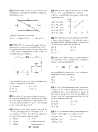 138 SIMULADÃO
821 (Fameca-SP) Os pontos A e B do circuito são
ligados a uma bateria de 4 pilhas de 1,5 V cada uma,
colocadas em série.
825 (MACK-SP) A ddp nos terminais de um recep-
tor varia com a corrente conforme o gráfico.
A fcem e a resistência interna desse receptor são,
respectivamente:
a) 25 V e 5,0 W
b) 22 V e 2,0 W
c) 20 V e 1,0 W
d) 12,5 V e 2,5 W
e) 11 V e 1,0 W
826 (FEI-SP) Um liqüidificador de fcem igual a 110 V
é ligado a uma tomada de 120 V. Sabendo-se que a
potência dissipada pelo liqüidificador é 100 W, pode-
Se afirmar que sua resistência interna é:
a) 5 Ω d) 10 Ω
b) 1 Ω e) 2 Ω
c) 150 Ω
827 (Med. ABC-SP) Na figura, o potencial elétrico
do ponto M é 36 V. De M para N circula uma corren-
te elétrica de intensidade 2,0 A.
A potência dissipada no sistema é:
a) 6 W b) 24 W d) 36 W c) 12 W e) 3 W
822 (MACK-SP) Três pequenas lâmpadas idênticas,
cada uma com a inscrição nominal (0,5 W – 1,0 V),
são ligadas em série, conforme o circuito dado. Com
a chave aberta, o amperímetro A ideal acusa a in-
tensidade da corrente 300 mA.
Com a chave fechada, este mesmo amperímetro
acusará a intensidade de corrente:
a) 187,5 mA d) 525 mA
b) 375 mA e) 700 mA
c) 400 mA
823 Um motor de corrente contínua tem uma resis-
tência interna 5 Ω e é ligado a uma fonte de tensão
de 100 V. Nessas condições, a intensidade da cor-
rente que o atravessa é de 8 A. Qual o valor da força
contra-eletromotriz do motor?
824 (Unimep-SP) Um motor elétrico tem fcem de
130 V e é percorrido por uma corrente de 10 A. Se a
sua resistência interna é de 2 Ω, então a potência
mecânica desenvolvida pelo motor vale:
a) 1 300 W d) 130 W
b) 1 100 W e) O motor não realiza
c) 1 280 W trabalho mecânico.
O potencial elétrico do ponto N é mais corretamen-
te expresso, em volts, pelo valor:
a) 30 d) 12
b) 27 e) 3,0
c) 18
828 (PUCC-SP) Um gerador de resistência de 8 ohms
é ligado por um fio de resistência de 4 ohms a um
receptor, em série, com o qual está um resistor de
20 ohms. O gerador tem uma fem de 500 V e o
receptor, uma força contra-eletromotriz de 100 V. A
corrente terá intensidade de:
a) 12,5 A d) 32,5 A
b) 15,2 A e) n.r.a.
c) 10,0 A
829 (PUCC-SP) No teste anterior, os rendimentos do
gerador e do receptor são, respectivamente:
a) 90% e 10% d) 50% e 50%
b) 20% e 75% e) n.r.a.
c) 60% e 40%
4 
10 
2  8 
6 
B
A
1,5 V 1,5 V
r r
chave
A
i (A)
U (V)
0
22
25
0,2 5,0
3,0 V
M N
5,0  10 
 