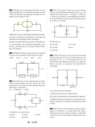 140 SIMULADÃO
834 (UFPel-RS) No circuito esquematizado, as lâm-
padas são idênticas e a resistência de cada uma vale
120 Ω. A diferença de potencial mantida entre os
pontos A e B é igual a 270 V.
837 (PUC-SP) A figura mostra um circuito elétrico
onde as fontes de tensão ideais têm fem e1 e e2. As
resistências de ramo são R1  100 Ω, R2  50 Ω e R3
 20 Ω; no ramo de R3 a intensidade da corrente é
de 125 miliampères com o sentido indicado na figu-
ra. A fem e2 é 10 volts.
Analisando o circuito, responda às seguintes questões:
a) Qual a resistência equivalente à associação de
resistores formada pelas quatro lâmpadas?
b) Qual a corrente elétrica que passa na lâmpada L3?
c) Se a lâmpada L3 for retirada da associação, o bri-
lho de L4 aumenta, diminui ou não se altera? Justifi-
que sua resposta.
835 (UFSM-RS) A diferença de potencial no resistor
R2 do circuito mostrado na figura vale, em volts:
a) 48 b) 32 c) 16 d) 8 e) 4
836 (UFLA-MG) No circuito apresentado na figura
estão representadas diversas fontes de força
eletromotriz, de resistência interna desprezível, que
alimentam os resistores
R1  1,75 Ω e R2  1,25 Ω.
A corrente i no circuito é de:
a) 6,0 A c) 4,5 A e) 3,0 A
b) 5,0 A d) 2,0 A
O valor de e1 é:
a) 3,0 volts d) 1,5 volt
b) 2,5 volts e) zero
c) 2,0 volts
838 (UFMG) Na figura, vê-se um circuito formado
por dois resistores, R1 e R2, de 5,0 Ω cada um, um
capacitor de 1,0  105
F e uma bateria de 12 V; um
amperímetro está ligado em série com o capacitor.
Nesta situação, o capacitor está totalmente
carrregado.
Com base nessas informações:
a) Determine a leitura do amperímetro.
b) Calcule a carga elétrica armazenada no capacitor.
c) Explique o que acontecerá com a energia armaze-
nada no capacitor, se a bateria for desconectada do
circuito.
839 (MACK-SP) No circuito elétrico representado a
seguir, o voltímetro e o amperímetro são ideais.
Observa-se que, com a chave ch aberta, o voltímetro
marca 30 V e, com ela fechada, o amperímetro mar-
ca 2 A.
L1 L4
L2
L3
A B
Fonte 1 Fonte 2
R1  3  R3  5 
R2  4  i3  2A
i1  10A










1,75 
1,25 
1,5 V 3 V
9 V
1,5 V
3 V
i
R1
R2
R3
e2
e1




i  125 mA
R1
amperímetro
capacitor
bateria
A
 