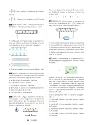 148 SIMULADÃO
d)
i
i
1
⎛
⎝
⎜
⎞
⎠
⎟  e a corrente na espira no sentido anti-
horário
e)
i
i
1
⎛
⎝
⎜
⎞
⎠
⎟  2 e a corrente na espira no sentido horário
872 (UEPG-PR) Uma bobina é obtida enrolando-se um
fio na forma helicoidal, como ilustrado na figura.
Assim, sem desprezar o campo da Terra, a orienta-
ção da bússola passa a ser indicada corretamente
na alternativa
a)  b) : c) ; d) ' e) r
875 (UFG) Um fio fino, encapado ou esmaltado, é
enrolado em uma haste de ferro. O fio é ligado aos
pólos de uma pilha, como mostrado na figura.
i
a) Por que a haste passa a atrair pequenos objetos de
ferro ou aço (alfinetes, clipes, pequenos pregos etc.)?
b) Aproximando-se uma bússola dessa haste, qual
extremidade ela indicará, como sendo o pólo norte?
c) Qual a mudança que ocorre ao se inverter a pilha
(inverter os pólos)?
876 (UFMG) A figura mostra, de forma esquemática,
um feixe de partículas penetrando em uma câmara
de bolhas.
A configuração correta do campo magnético no in-
terior da bobina, se ela é percorrida por uma cor-
rente elétrica contínua no sentido indicado, é:
a)
b)
c)
d)
e) O campo magnético no interior da bobina é nulo.
873 (FEI-SP) A intensidade do campo magnético pro-
duzido no interior de um solenóide muito comprido
percorrido por corrente depende basicamente:
a) só do número de espiras do solenóide
b) só da intensidade da corrente
c) do diâmetro interno do solenóide
d) do número de espiras por unidade de comprimen-
to e da intensidade da corrente
e) do comprimento do solenóide
874 (Fafeod-MG) A figura representa uma bússola
alinhada com o campo magnético da Terra e no eixo
de um solenóide em que não passa corrente. Uma
bateria será ligada aos pontos ab, com seu terminal
positivo conectado ao ponto a.
 
A B
R
S
T
A câmara de bolhas é um dispositivo que torna visí-
veis as trajetórias de partículas atômicas. O feixe de
partículas é constituído por prótons, elétrons e nêu-
trons, todos com a mesma velocidade. Na região da
câmara existe um campo magnético perpendicular
ao plano da figura entrando no papel. Esse campo
provoca a separação desse feixe em três feixes com
trajetórias R, S e T.
A associação correta entre as trajetórias e as partí-
culas é:
a) trajetória R: elétron, trajetória S: nêutron, trajetó-
ria T: próton
b) trajetória R: nêutron, trajetória S: elétron, trajetó-
ria T: próton
c) trajetória R: próton, trajetória S: elétron, trajetó-
ria T: nêutron
d) trajetória R: próton, trajetória S: nêutron, trajetó-
ria T: elétron
a b
N
 