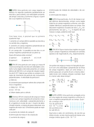150 SIMULADÃO
882 (UFRS) Uma partícula com carga negativa se
desloca no segundo quadrante paralelamente ao
eixo dos x, para a direita, com velocidade constante,
até atingir o eixo dos y (conforme a figura). A partir
daí a sua trajetória se encurva.
d) diminuição do módulo da velocidade v do cor-
púsculo
e) diminuição da carga q
885 (UFES) Duas partículas, A e B, de massas e car-
gas elétricas desconhecidas, entram numa região
onde há um campo magnético uniforme, com velo-
cidades idênticas e perpendiculares ao campo. Elas
descrevem trajetórias circulares de raios rA e rB, res-
pectivamente, tais que rA  rB. A respeito de suas
massas e cargas, podemos dizer que:
a) qA  qB ; mA  mB d)
m
q
A
A
m
q
B
B
b) qA  qB ; mA mB e)
m
q
A
A

m
q
B
B
c)
m
q
A
A

m
q
B
B
886 (ITA-SP) A figura mostra duas regiões nas quais
atuam campos magnéticos orientados em sentidos
opostos e de magnitudes B1 e B2, respectivamente.
x
y
Com base nisso, é possível que no primeiro
quadrante haja:
I. somente um campo elétrico paralelo ao eixo dos y
no sentido dos y negativos
II. somente um campo magnético perpendicular ao
plano xy, entrando no plano xy
III. um campo elé~ ˘co paralelo ao eixo dos x e um
campo magnético perpendicular ao plano xy
Quais afirmativas estão corretas?
a) apenas I c) apenas III e) I, II e III
b) apenas II d) apenas II e III
883 (ITA-SP) Uma partícula com carga q e massa M
move-se ao longo de uma reta com velocidade v cons-
tante numa região onde estão presentes um campo
elétrico de 500 V/m e um campo de indução magné-
tica de 0,10 T. Sabe-se que ambos os campos e a di-
reção de movimento da partícula são mutuamente
perpendiculares. A velocidade da partícula é:
a) 500 m/s
b) constante para quaisquer valores dos campos elé-
trico e magnético
c) (M/q) 5,0  103
m/s
d) 5,0  103
m/s
e) faltam dados para o cálculo
884 (Fameca-SP) Um corpúsculo de carga q e massa
m entra num campo magnético B constante e movi-
menta-se com velocidade v perpendicularmente a
B; a trajetória é circular de raio r. A partir de deter-
minado instante, o corpúsculo passa a descrever uma
trajetória de maior raio. O fenômeno pode ser expli-
cado por:
a) aumento do módulo do campo B
b) diminuição da massa m do corpúsculo
c) aumento da carga q
Um próton de carga q e massa m é lançado do pon-
to A com uma velocidade v perpendicular às linhas
de campo magnético. Após um certo tempo t, o
próton passa por um ponto B com a mesma veloci-
dade inicial v (em módulo, direção e sentido). Qual
é o menor valor desse tempo?
a)
m
q

B B
B B
1 2
1 2


⎛
⎝
⎜
⎞
⎠
⎟ d)
4
1 2
m
q B B

( )
b)
2
1
m
qB
e)
m
qB1
c)
2
2
m
qB
887 (UFPE-UFRPE) Uma partícula carregada entra
em uma região de campo magnético uniforme, B,
com a trajetória perpendicular ao campo. Quan-
do a energia ciné-
tica da partícula é
4,0  1012
J, o raio
de sua órbita circu-
lar vale 60 cm.
Qual seria o valor, em centímetros, do raio de sua
órbita circular, se esta mesma partícula tivesse uma
energia cinética igual a 2,56  1012
J?
B1
B2
B A
v
←
B
 