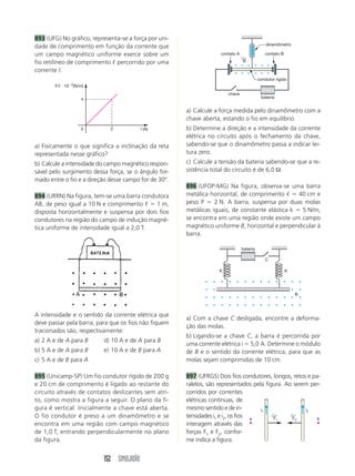 152 SIMULADÃO
893 (UFG) No gráfico, representa-se a força por uni-
dade de comprimento em função da corrente que
um campo magnético uniforme exerce sobre um
fio retilíneo de comprimento ᐉ percorrido por uma
corrente I.
a) Calcule a força medida pelo dinamômetro com a
chave aberta, estando o fio em equilíbrio.
b) Determine a direção e a intensidade da corrente
elétrica no circuito após o fechamento da chave,
sabendo-se que o dinamômetro passa a indicar lei-
tura zero.
c) Calcule a tensão da bateria sabendo-se que a re-
sistência total do circuito é de 6,0 Ω.
896 (UFOP-MG) Na figura, observa-se uma barra
metálica horizontal, de comprimento ᐉ  40 cm e
peso P  2 N. A barra, suspensa por duas molas
metálicas iguais, de constante elástica k  5 N/m,
se encontra em uma região onde existe um campo
magnético uniforme B, horizontal e perpendicular à
barra.
I (A)
F/I  102
(N/m)
0
4
2
a) Fisicamente o que significa a inclinação da reta
representada nesse gráfico?
b) Calcule a intensidade do campo magnético respon-
sável pelo surgimento dessa força, se o ângulo for-
mado entre o fio e a direção desse campo for de 30°.
894 (URRN) Na figura, tem-se uma barra condutora
AB, de peso igual a 10 N e comprimento ᐉ  1 m,
disposta horizontalmente e suspensa por dois fios
condutores na região do campo de indução magné-
tica uniforme de intensidade igual a 2,0 T.
dinamômetro
chave
contato A contato B
condutor rígido
B
←
bateria
A intensidade e o sentido da corrente elétrica que
deve passar pela barra, para que os fios não fiquem
tracionados são, respectivamente:
a) 2 A e de A para B d) 10 A e de A para B
b) 5 A e de A para B e) 10 A e de B para A
c) 5 A e de B para A
895 (Unicamp-SP) Um fio condutor rígido de 200 g
e 20 cm de comprimento é ligado ao restante do
circuito através de contatos deslizantes sem atri-
to, como mostra a figura a seguir. O plano da fi-
gura é vertical. Inicialmente a chave está aberta.
O fio condutor é preso a um dinamômetro e se
encontra em uma região com campo magnético
de 1,0 T, entrando perpendicularmente no plano
da figura.
bateria
B
K K
C
a) Com a chave C desligada, encontre a deforma-
ção das molas.
b) Ligando-se a chave C, a barra é percorrida por
uma corrente elétrica i  5,0 A. Determine o módulo
de B e o sentido da corrente elétrica, para que as
molas sejam comprimidas de 10 cm.
897 (UFRGS) Dois fios condutores, longos, retos e pa-
ralelos, são representados pela figura. Ao serem per-
corridos por correntes
elétricas contínuas, de
mesmo sentido e de in-
tensidades i1 e i2, os fios
interagem através das
forças F1 e F2, confor-
me indica a figura.
i1 i2
F1
←
F2
←
a b
 