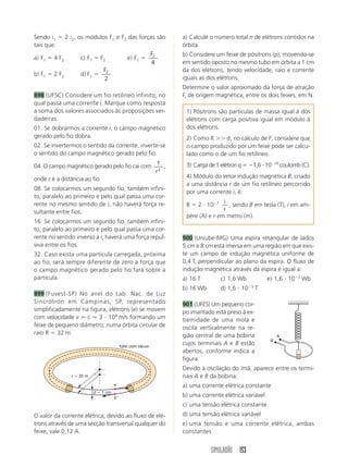 SIMULADÃO 153
Sendo i1  2 i2, os módulos F1 e F2 das forças são
tais que:
a) F1  4 F2 c) F1  F2 e) F1 
F2
4
b) F1  2 F2 d) F1 
F2
2
898 (UFSC) Considere um fio retilíneo infinito, no
qual passa uma corrente i. Marque como resposta
a soma dos valores associados às proposições ver-
dadeiras.
01. Se dobrarmos a corrente i, o campo magnético
gerado pelo fio dobra.
02. Se invertermos o sentido da corrente, inverte-se
o sentido do campo magnético gerado pelo fio.
04. O campo magnético gerado pelo fio cai com 1
2
r
,
onde r é a distância ao fio.
08. Se colocarmos um segundo fio, também infini-
to, paralelo ao primeiro e pelo qual passa uma cor-
rente no mesmo sentido de i, não haverá força re-
sultante entre fios.
16. Se colocarmos um segundo fio, também infini-
to, paralelo ao primeiro e pelo qual passa uma cor-
rente no sentido inverso a i, haverá uma força repul-
siva entre os fios.
32. Caso exista uma partícula carregada, próxima
ao fio, será sempre diferente de zero a força que
o campo magnético gerado pelo fio fará sobre a
partícula.
899 (Fuvest-SP) No anel do Lab. Nac. de Luz
Sincrotron em Campinas, SP, representado
simplificadamente na figura, elétrons (e) se movem
com velocidade v ⯝ c ⯝ 3  108
m/s formando um
feixe de pequeno diâmetro, numa órbita circular de
raio R  32 m.
a) Calcule o número total n de elétrons contidos na
órbita.
b) Considere um feixe de pósitrons (p), movendo-se
em sentido oposto no mesmo tubo em órbita a 1 cm
da dos elétrons, tendo velocidade, raio e corrente
iguais as dos elétrons.
Determine o valor aproximado da força de atração
F, de origem magnética, entre os dois feixes, em N.
r  32 m
d  1 cm
e
p
tubo com vácuo
O valor da corrente elétrica, devido ao fluxo de elé-
trons através de uma secção transversal qualquer do
feixe, vale 0,12 A.
1) Pósitrons são partículas de massa igual à dos
elétrons com carga positiva igual em módulo à
dos elétrons.
2) Como R  d, no cálculo de F, considere que
o campo produzido por um feixe pode ser calcu-
lado como o de um fio retilíneo.
3) Carga de 1 elétron q  1,6  1019
coulomb (C).
4) Módulo do vetor indução magnética B, criado
a uma distância r de um fio retilíneo percorrido
por uma corrente i, é:
B  2  107 i
r
, sendo B em tesla (T), i em am-
père (A) e r em metro (m).
900 (Uniube-MG) Uma espira retangular de lados
5 cm e 8 cm está imersa em uma região em que exis-
te um campo de indução magnética uniforme de
0,4 T, perpendicular ao plano da espira. O fluxo de
indução magnética através da espira é igual a:
a) 16 T c) 1,6 Wb e) 1,6  103
Wb
b) 16 Wb d) 1,6  103
T
901 (UFES) Um pequeno cor-
po imantado está preso à ex-
tremidade de uma mola e
oscila verticalmente na re-
gião central de uma bobina
cujos terminais A e B estão
abertos, conforme indica a
figura.
Devido à oscilação do ímã, aparece entre os termi-
nais A e B da bobina:
a) uma corrente elétrica constante
b) uma corrente elétrica variável
c) uma tensão elétrica constante
d) uma tensão elétrica variável
e) uma tensão e uma corrente elétrica, ambas
constantes
A
B
 