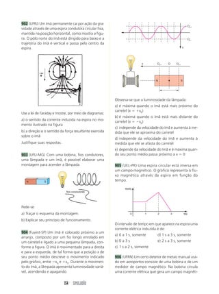 154 SIMULADÃO
902 (UFRJ) Um ímã permanente cai por ação da gra-
vidade através de uma espira condutora circular fixa,
mantida na posição horizontal, como mostra a figu-
ra. O pólo norte do ímã está dirigido para baixo e a
trajetória do ímã é vertical e passa pelo centro da
espira.
Observa-se que a luminosidade da lâmpada:
a) é máxima quando o ímã está mais próximo do
carretel (x  x0)
b) é máxima quando o ímã está mais distante do
carretel (x  x0)
c) independe da velocidade do ímã e aumenta à me-
dida que ele se aproxima do carretel
d) independe da velocidade do ímã e aumenta à
medida que ele se afasta do carretel
e) depende da velocidade do ímã e é máxima quan-
do seu ponto médio passa próximo a x  0
905 (UEL-PR) Uma espira circular está imersa em
um campo magnético. O gráfico representa o flu-
xo magnético através da espira em função do
tempo.
N S
fios condutores
x Ox Ox
O
N S
Use a lei de Faraday e mostre, por meio de diagramas:
a) o sentido da corrente induzida na espira no mo-
mento ilustrado na figura
b) a direção e o sentido da força resultante exercida
sobre o ímã
Justifique suas respostas.
903 (UFU-MG) Com uma bobina, fios condutores,
uma lâmpada e um ímã, é possível elaborar uma
montagem para acender a lâmpada.
Pede-se:
a) Traçar o esquema da montagem.
b) Explicar seu princípio de funcionamento.
904 (Fuvest-SP) Um ímã é colocado próximo a um
arranjo, composto por um fio longo enrolado em
um carretel e ligado a uma pequena lâmpada, con-
forme a figura. O ímã é movimentado para a direita
e para a esquerda, de tal forma que a posição x de
seu ponto médio descreve o movimento indicado
pelo gráfico, entre x0 e x0. Durante o movimen-
to do ímã, a lâmpada apresenta luminosidade variá-
vel, acendendo e apagando.
x
Ox
Ox
1
0 2 3 t(s)
(wb)
O intervalo de tempo em que aparece na espira uma
corrente elétrica induzida é de:
a) 0 a 1 s, somente d) 1 s a 3 s, somente
b) 0 a 3 s e) 2 s a 3 s, somente
c) 1 s a 2 s, somente
906 (UFRN) Um certo detetor de metais manual usa-
do em aeroportos consiste de uma bobina e de um
medidor de campo magnético. Na bobina circula
uma corrente elétrica que gera um campo magnéti-
 