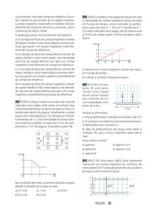 SIMULADÃO 155
co conhecido, chamado campo de referência. Quan-
do o detetor é aproximado de um objeto metálico,
o campo magnético registrado no medidor torna-se
diferente do campo de referência, acusando, assim,
a presença da algum metal.
A explicação para o funcionamento do detetor é:
a) A variação do fluxo do campo magnético através
do objeto metálico induz neste objeto correntes elé-
tricas que geram um campo magnético total dife-
rente do campo de referência.
b) A variação do fluxo do campo elétrico através do
objeto metálico induz neste objeto uma densidade
não-nula de cargas elétricas que gera um campo
magnético total diferente do campo de referência.
c) A variação do fluxo do campo elétrico através do
objeto metálico induz neste objeto correntes elétri-
cas que geram um campo magnético total diferente
do campo de referência.
d) A variação do fluxo do campo magnético através
do objeto metálico induz neste objeto uma densida-
de não-nula de cargas elétricas que gera um campo
magnético total diferente do campo de referência.
907 (FURG) A figura mostra uma espira de corrente
colocada numa região onde existe um campo mag-
nético B perpendicular ao plano da espira e com um
sentido para dentro da página. Inicialmente o campo
possui uma intensidade de 2 T e, durante um interva-
lo de tempo de 1 s, esta intensidade do campo dimi-
nui conforme o gráfico. A espira tem 2 cm de com-
primento e 1 cm de largura. A resistência vale 2 Ω.
908 (UFG) Considere uma região do espaço em que
a intensidade do campo magnético esteja variando
em função do tempo, como mostrado no gráfico.
Uma espira de área A  8,0 cm2
e resistência R 
5,0 mΩ é colocada nessa região, de tal maneira que
as linhas de campo sejam normais ao plano dessa
espira.
B R
1
1
2
0 2 t(s)
B (T)
Nas condições descritas, a corrente induzida na espira
devido à variação do campo irá valer:
a) 0,1 mA c) 1 mA e) 4 mA
b) 0,2 mA d) 2 mA
a) Determine o fluxo magnético através da espira,
em função do tempo.
b) Calcule a corrente induzida na espira.
909 (UCS-RS) Um con-
dutor RS está pene-
trando numa região
de um campo magné-
tico uniforme de 4 T,
com velocidade cons-
tante de 4 m/s.
Analise as afirmações.
I. A força eletromotriz induzida no condutor vale 2 V.
II. O condutor terá elétrons livres momentaneamen-
te deslocados para o extremo s.
III. Não há deslocamento de cargas livres sobre o
condutor RS, pois a força magnética sobre elas é
nula.
Quais estão corretas?
a) apenas I d) apenas I e II
b) apenas II e) apenas I e III
c) apenas III
910 (PUCC-SP) Uma espira ABCD está totalmente
imersa em um campo magnético B, uniforme, de
intensidade 0,50 T e direção perpendicular ao plano
da espira, como mostra a figura.
10
1
0 20 30 t(s)
B (T)
2
3
10 cm
R S
V V
R
D A
C B
B
←
V
←
 