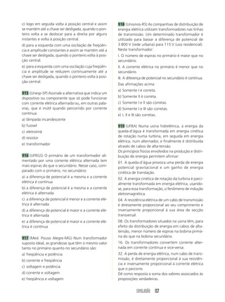 SIMULADÃO 157
c) logo em seguida volta à posição central e assim
se mantém até a chave ser desligada, quando o pon-
teiro volta a se deslocar para a direita por alguns
instantes e volta à posição central.
d) para a esquerda com uma oscilação de freqüên-
cia e amplitude constantes e assim se mantém até a
chave ser desligada, quando o ponteiro volta à posi-
ção central.
e) para a esquerda com uma oscilação cuja freqüên-
cia e amplitude se reduzem continuamente até a
chave ser desligada, quando o ponteiro volta à posi-
ção central.
915 (Unesp-SP) Assinale a alternativa que indica um
dispositivo ou componente que só pode funcionar
com corrente elétrica alternada ou, em outras pala-
vras, que é inútil quando percorrido por corrente
contínua.
a) lâmpada incandescente
b) fusível
c) eletroímã
d) resistor
e) transformador
916 (UFRGS) O primário de um transformador ali-
mentado por uma corrente elétrica alternada tem
mais espiras do que o secundário. Nesse caso, com-
parado com o primário, no secundário:
a) a diferença de potencial é a mesma e a corrente
elétrica é contínua
b) a diferença de potencial é a mesma e a corrente
elétrica é alternada
c) a diferença de potencial é menor e a corrente elé-
trica é alternada
d) a diferença de potencial é maior e a corrente elé-
trica é alternada
e) a diferença de potencial é maior e a corrente elé-
trica é contínua
917 (Med. Pouso Alegre-MG) Num transformador
suposto ideal, as grandezas que têm o mesmo valor
tanto no primário quanto no secundário são:
a) freqüência e potência
b) corrente e freqüência
c) voltagem e potência
d) corrente e voltagem
e) freqüência e voltagem
918 (Unisinos-RS) As companhias de distribuição de
energia elétrica utilizam transformadores nas linhas
de transmissão. Um determinado transformador é
utilizado para baixar a diferença de potencial de
3 800 V (rede urbana) para 115 V (uso residencial).
Neste transformador:
I. O número de espiras no primário é maior que no
secundário.
II. A corrente elétrica no primário é menor que no
secundário.
III. A diferença de potencial no secundário é contínua.
Das afirmações acima:
a) Somente I é correta.
b) Somente II é correta.
c) Somente I e II são corretas.
d) Somente I e III são corretas.
e) I, II e III são corretas.
919 (UFBA) Numa usina hidrelétrica, a energia da
queda-d’água é transformada em energia cinética
de rotação numa turbina, em seguida em energia
elétrica, num alternador, e finalmente é distribuída
através de cabos de alta-tensão.
Os princípios físicos envolvidos na produção e distri-
buição de energia permitem afirmar:
01. A queda-d’água provoca uma perda de energia
potencial gravitacional e um ganho de energia
cinética de translação.
02. A energia cinética de rotação da turbina é parci-
almente transformada em energia elétrica, usando-
se, para essa transformação, o fenômeno de indução
eletromagnética.
04. A resistência elétrica de um cabo de transmissão
é diretamente proporcional ao seu comprimento e
inversamente proporcional à sua área de secção
transversal.
08. Os transformadores situados na usina têm, para
efeito da distribuição de energia em cabos de alta-
tensão, menor número de espiras na bobina primá-
ria do que na bobina secundária.
16. Os transformadores convertem corrente alter-
nada em corrente contínua e vice-versa.
32. A perda de energia elétrica, num cabo de trans-
missão, é diretamente proporcional à sua resistên-
cia e inversamente proporcional à corrente elétrica
que o percorre.
Dê como resposta a soma dos valores associados às
proposições verdadeiras.
 