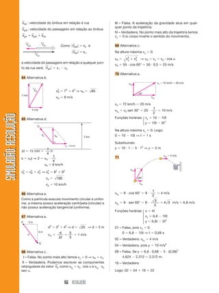 166 RESOLUÇÃO
SIMULADÃO:
RESOLUÇÃO
SIMULADÃO:
RESOLUÇÃO
v0/r
→
: velocidade do ônibus em relação à rua
vp/0
→
: velocidade do passageiro em relação ao ônibus
v v v
p r p
/ /
→ → →
 
0 0/r
III – Falsa. A aceleração da gravidade atua em qual-
quer ponto da trajetória.
IV – Verdadeira. No ponto mais alto da trajetória temos
vy  0 (o corpo inverte o sentido do movimento).
69 Alternativa c.
Na altura máxima vy  0:
vR  v v
y x
2 2
 ⇒ vR  vx  v0  cos 
vR  50  cos 60°  50  0,5  25 m/s
70 Alternativa a.
Vp/o
←
Vp/r
←
Vo/r
←
Como 兩 兩
v v
p/0 2
→
 e
兩 兩
v v
0/r
→
 1,
a velocidade do passageiro em relação a qualquer pon-
to da rua será: 兩 兩
vp/r
→
 v1  v2
64 Alternativa b.
65 Alternativa d.
VR
←
7 m/s
4 m/s
v2
R  72
 42
⇒ vR  65
vR ⯝ 8 m/s
VR
Vb
Vc  6 km/h
2 km
O
t  15 min 
1
4
h
s  vRt ⇒ 2  vR 
1
4
vR  8 km/h
v2
b  v2
R  v2
C ⇒ v2
b  82
 62
vb  100
vb  10 km/h
66 Alternativa a.
Como a partícula executa movimento circular e unifor-
me, a mesma possui aceleração centrípeta (circular) e
não possui aceleração tangencial (uniforme).
67 Alternativa a.
d2
 32
 42
⇒ d  25 ⇒ d  5 m
vm 
d
t


5
5
 1 m/s
3 m
4 m
d
P
Q
68 Alternativa c.
III – Falsa. No ponto mais alto temos vy  0 ⇒ vR  vx.
III – Verdadeira. Podemos escrever as componentes
retangulares do vetor v0
→
como v0x
 v0  cos  e v0y
 v0
sen .
v0  72 km/h  20 m/s
v0y
 v0 sen 30°  20 
1
2
 10 m/s
Funções horárias: vy  10  10t
y  10t  5t2
Na altura máxima vy  0. Logo:
0  10  10t ⇒ t  1 s
Substituindo:
y  10  1  5  12
⇒ y  5 m
71
30°
voy
vox
vo  72 km/h  20 m/s
⎧
⎨
⎩
60°
voy
vox
vox  4 m/s
v0x
 8  cos 60°  8 
1
2
 4 m/s
v0y
 8  sen 60°  8 
3
2
4 3
 m/s  6,8 m/s
Funções horárias: x  4t
vy  6,8  10t
y  6,8t  5t2
01 – Falsa, pois vy  0.
0  6,8  10t ⇒ t  0,68 s
02 – Verdadeira: v0x
 4 m/s
04 – Verdadeira, pois y  10 m/s2
08 – Falsa. Se y  6,8  0,68  5  (0,08)2
4,624  2,312  2,312 m.
16 – Verdadeira
Logo: 02  04  16  22
⎧
⎪
⎨
⎪
⎩
 