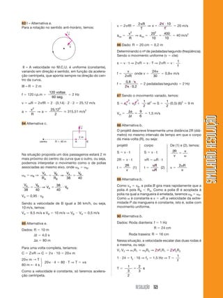 RESOLUÇÃO 169
SIMULADÃO:
RESOLUÇÃO
SIMULADÃO:
RESOLUÇÃO
83 I – Alternativa a.
Para a rotação no sentido anti-horário, temos: v  2 fR 
2 2 10


R
T
v
T
⇒  20 m/s
acp 
v
R
2
⇒ acp 
20
10
400
10
2
  40 m/s2
86 Dado: R  20 cm  0,2 m
Determinando o nº
- de pedaladas/segundo (freqüência).
Sendo o movimento uniforme (v  cte):
s  v  t ⇒ 2 R  v  T ⇒ 2 R  v 
1
f
f 
v
R
2
onde v 
24
30
 0,8 m/s
f 
0 8
2 0 2
,
,


 2 pedaladas/segundo  2 Hz
87 Sendo o movimento variado, temos:
S  s0  v0t 
1
2
at2
⇒ S 
1
2
(0,5) (6)2
 9 m
Vm 



s
t
9
6
 1,5 m/s
88 Alternativa b.
O projétil descreve linearmente uma distância 2R (diâ-
metro) no mesmo intervalo de tempo em que o corpo
dá meia-volta (R), ou seja:
projétil corpo De (1) e (2), temos:
S  v  t S  v  t 2R
v

2R  v  t R  R  t
t 
2R
v
(1) t 
R
R
(2) v 
2 R
89 Alternativa b.
Como vA  vB, a polia B gira mais rapidamente que a
polia A pois RB RA. Como a polia B é acoplada à
polia na qual a mangueira é emelada, teremos B  P.
Como é constante e v  R a velocidade da extre-
midade P da mangueira é constante, isto é, sobe com
movimento uniforme.
90 Alternativa b.
Dados: Roda dianteira: f  1 Hz
R  24 cm
Roda traseira: R  16 cm
Nessa situação, a velocidade escalar das duas rodas é
a mesma, ou seja:
V1 V2 ⇒ 1R1  2R2 ⇒ 2 f1R1  2 f2R2
1  24  f2  16 ⇒ f2  1,5 Hz ⇒ T 
1
f
T 
1
3
2
2
3
 s
v
←
a
←
III – A velocidade no M.C.U. é uniforme (constante),
variando em direção e sentido, em função da acelera-
ção centrípeta, que aponta sempre na direção do cen-
tro da curva.
III – R  2 m
f  120 r.p.m 
120
60
voltas
seg.
 2 Hz
v  R  2 fR  2  (3,14)  2  2  25,12 m/s
a 
v
R
2
⇒ a 
25 12
2
2
,
艑 315,51 m/s2
84 Alternativa c.
Na situação proposta um dos passageiros estará 2 m
mais próximo do centro da curva que o outro, ou seja,
podemos interpretar o movimento como o de polias
associadas ao mesmo eixo, onde A  B.
A  B ⇒
V
R
V
R
V V
A
A
B
B
A B
 
⇒
38 40
V V
V V
A B
A B
38 40
38
40
  
⇒
VA  0,95  vB
Sendo a velocidade de B igual a 36 km/h, ou seja,
10 m/s, temos:
VA  9,5 m/s e VB  10 m/s ⇒ VB  VA  0,5 m/s
85 Alternativa e.
Dados: R  10 m
t  4,0 s
s  80 m
Para uma volta completa, teríamos:
C  Z R ⇒ C  2  10  20 m
20 m → T
20  4  80  T ⇒ T  s
80 m ← 4 s
Como a velocidade é constante, só teremos acelera-
ção centrípeta.
v
←
A B
centro R  40 m
2 m
⎫
⎬
⎭
0 0
 