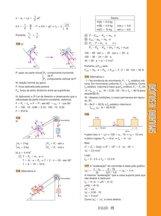 RESOLUÇÃO 173
SIMULADÃO:
RESOLUÇÃO
SIMULADÃO:
RESOLUÇÃO
Pc
T
movimento
C

FB,A
FA,B
PBx
T
A B
PAx
s  s0  v0t 
1
2
at2
2 h 
1
2 2

g
 t2
⇒ 8 h  gt2
⇒ t2  2
2 h
g
Portanto,
t
t
1
2
1
2
 .
112 a)
A T  FB,A  PAx
 mA  a
B FA,B  pBx
 mB  a
C Pc  T  mc  a ()
Pc  PAx
 PBx
 (mA  mB  mc)a
100  60  sen   40  sen   20  a
100  36  24  20  a
40  20  a → a  2 m/s2
Portanto, a FA,B será:
FA,B  mB  a  PBx
→ FA,B  4  2  40  0,6  32 N
115 Alternativa c.
I – Na iminência de movimento, F1  fat estático má-
xima. Em movimento uniforme, F2  fat cinético. Como
fat estático máxima é maior que fat cinético, F1  F2. (V)
II – fat máx.
 c  N  0,30  20  10 ⇒ fat  60 N (para
esquerda) (F)
III – Nessas condições, o corpo permanece em repou-
so. (F)
IV – Se F  60 N, a fat estático máxima é:
fat máx. e  N  60 N (V)
116
⎧
⎪
⎨
⎪
⎩
N
60°
fat
F
P
I
II
30°
30°
T
←
N
←
T
←
PIx
←
PIy
←
PII
←
P
←
movimento
60°
fat
F
P
60°
Px
Py
P: peso da parte móvel Px: componente horizontal
de P
Py: componente vertical de P
N: reação normal do apoio
F: força aplicada pela pessoa
Fat: força de atrito dinâmico entre as superfícies
b) Aplicando a 2ª
- Lei de Newton e observando que a
velocidade da parte móvel é constante, obtemos:
F  Px  fat ⇒ F  P  sen 60°  d  1  cos 60°
F  100  10  0,86  0,10  100  10  0,50
F  910 N
113
a)
mI  2 kg PIx
 PI  sen 
mII  3 kg PIy
 PI  cos 
b) a  4 m/s2
I T  PIx
 mI  a ⇒
T  mI  a  PIx
⇒ T  2  4  20  sen 30°
T  8  10  18 N
114 Alternativa b.
⎧
⎨
⎩
⎧
⎨
⎩
Dados:
m(A)  6,0 kg
m(B)  4,0 kg cos   0,8
m(C)  10 kg sen   0,6
5 kg 5 kg
v0  10 m/s v  0
20 m
fat
←
• plano liso: s  v0t ⇒ 100  v0  10 ⇒ v0  10 m/s
• plano rugoso: FR  m兩a兩 ⇒ fat  m  兩a兩
Mas:
v2
 v2
0  2as ⇒ 02
 102
 2  兩a兩  20 →
兩a兩  2,5 m/s2
Logo:
fat  5  2,5 ⇒ fat  12,5 N
117 A “aceleração” do caminhão é dada pelo gráfico:
兩ac 兩 
v v
t





0 0 10
3,5 1,0
→ 兩ac 兩  4 m
A máxima “aceleração” que a caixa suporta para que
não deslize é dada por:
fat  m 兩a兩 → N  m 兩a兩
mg  m 兩a兩
兩a兩  g
兩a兩  0,30  10
兩a兩  3 m/s2
Como 兩ac 兩  兩a兩, a caixa desliza.
 