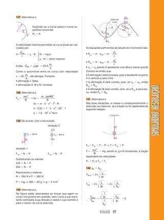 RESOLUÇÃO 177
SIMULADÃO:
RESOLUÇÃO
SIMULADÃO:
RESOLUÇÃO
137 Alternativa e.
A velocidade máxima permitida na curva pode ser cal-
culada por:
m
v
r
máx
2
  N N  mg e
 N  atrito máximo
Então: v gr
m
s
máx
2
24 5
 ⯝ ,
Como o automóvel entra na curva com velocidade
v  30
m
s
, ele derrapa. Portanto:
• afirmação I: falsa;
• afirmações II, III e IV: corretas.
138 Alternativa e.
Fe 
mv
R
2
→ kx 
m a fR
R
 ( )2
kx  m  4  2
 f2
 R
k  0,02  1  4  2
 302
 1
k  1,8  105 2
N/m
139 De acordo com o enunciado:
situação 2
r
v
Rc
Supondo-se a curva plana e numa su-
perfície horizontal:
Rc  A
⎧
⎪
⎨
⎪
⎩
situação 1
N
← P
←
FR  234 N
N
←
P
←
FR  954 N
NA
←
RCA
←
RCB
←
PA
←
NB
←
PB
←
r
r
B
A
centro da
curva
Fcp  N  P Fcp  N  P
Substituindo os valores:
234  N  P
954  N  P
Resolvendo o sistema:
N  594 N e P  360 N
P  mg ⇒ 360  60 g ⇒ g  6 m/s2
140 Alternativa e.
Na figura estão assinalados as forças que agem no
corpo nos pontos em questão, bem como a sua resul-
tante centrípeta (cuja direção é radial e cujo sentido é
para o centro da curva descrita).
As equações pertinentes ao estudo do movimento são:
• RcA
 m  aCA  m 
v
r
A
2
• RcB
 m  aCB  m 
v
r
B
2
• vA  vB (ponto A apresenta uma altura menor que B)
Conclui-se então que:
• A afirmação I está incorreta, pois a resultante no ponto
A é vertical e para cima
• A afirmação II está correta, pois, se vA  vB, então
RcA
 RcB
.
• A afirmação III está correta, pois, se a RcB
é para bai-
xo, então PB  NB.
141 Alternativa e.
Nas duas situações, a massa e consequentemente o
peso são os mesmos. Já a tração no fio dependerá da
seguinte relação:
T
←
P
←
FR  Fcp  T  P ⇒ T  Fcp  P
T  mv
R
2
 mg, sendo m, g e R constantes, a tração
dependerá da velocidade.
P1  P2 e T2  T1
142 gH  AgT
TTerra  2
L
gT
Thip.  2
L
gH
 2
L
gT
4
⬖
T
T
g
g
terra
hip
T
gT
gT
T
.
  
1
1
4
4
2
 