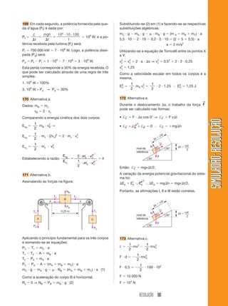 RESOLUÇÃO 181
SIMULADÃO:
RESOLUÇÃO
SIMULADÃO:
RESOLUÇÃO
169 Em cada segundo, a potência fornecida pela que-
da d’água (Pf) é dada por:
Pf 
†




 
t
mgh
t
10 10 100
1
6
 109
W, e a po-
tência recebida pela turbina (Pr) será:
Pr  700 000 kW  7  108
W. Logo, a potência dissi-
pada (Pd) será:
Pd  Pf  Pr  1  109
 7  108
 3  108
W.
Esta perda corresponde a 30% da energia recebida. O
que pode ser calculado através de uma regra de três
simples:
1. 109
W – 100%
3. 108
W – Pd → Pd  30%
170 Alternativa a.
Dados: mB  mc
vB  2  vc
Comparando a energia cinética dos dois corpos:
EcB

1
2
mB  v2
B →
EcB

1
2
 mc  (2vc)2
 2  mc  v2
c
EcC

1
2
 mc  vc
2
Estabelecendo a razão:
E
E
m v
m v
c
c
c c
c c
B
c

 
 
2
1
2
2
2
 4
171 Alternativa b.
Assinalando as forças na figura:
Substituindo-se (2) em (1) e fazendo-se as respectivas
substituições algébricas:
mC  g  mA  g   mB  g  (m A  mB  mC)  a
5,5  10  2  10  0,2  5  10  (2  5  5,5)  a
a  2 m/s2
Utilizando-se a equação de Torricelli entre os pontos X
e Y:
v2
y  v2
x  2  a  s ⇒ v2
y  0,52
 2  2  0,25
v2
y  1,25
Como a velocidade escalar em todos os corpos é a
mesma,
EA
C 
1
2
mA v2
y 
1
2
 2  1,25 ⬖ EA
C  1,25 J
172 Alternativa e.
Durante o deslocamento s, o trabalho da força F
→
pode ser calculado nas formas:
• †F
→  F  s cos 0° ⇒ †F
→  F vt
• † † †
F N P
→ → →
   0 ⬖ †F
→  mgh
A C
B
0,25 m
X Y
T1
NB
PB
T1
T2
PC
T2
PA
Aplicando o princípio fundamental para os três corpos
e somando-se as equações:
PC  T1  mC  a
T1  T2  A  mB  a
T2  PA  mA  a
PC  PA  A  (mA  mB  mC)  a
mC  g  mA  g   NB  (mA  mB  mC)  a (1)
Como a aceleração do corpo B é horizontal,
Ry  0 ⇒ NB  PB  mB  g (2)
s 
vt
30°
30°
P
N
F
←
h  vt
2
nível de
referência
s 
vt
30°
30°
P
N
F
←
h  vt
2
nível de
referência
173 Alternativa c.
† 
1
2
mv2

1
2
mv2
0
F  d  
1
2
mv2
0
F  0,5  
1
2
 100  102
F  10 000 N
F  104
N
0
0
Então: †F
→  mgvt/2.
A variação da energia potencial gravitacional do siste-
ma foi:
Ep  Ef
p  Ei
p ⬖ Ep  mgh  mgvt/2.
Portanto, as afirmações I, II e III estão corretas.
 