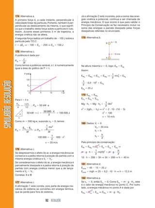 182 RESOLUÇÃO
SIMULADÃO:
RESOLUÇÃO
SIMULADÃO:
RESOLUÇÃO
174 Alternativa a.
A primeira força é, a cada instante, perpendicular à
velocidade linear da partícula. Portanto, também é per-
pendicular ao deslocamento da mesma, o que signifi-
ca que o trabalho desta força sobre a partícula é nulo.
Assim, durante esses primeiros 3 m de trajetória, a
energia cinética não se altera.
A segunda força realiza um trabalho de 100 J sobre a
partícula pelo T.E.C:
†  Ec ⇒ 100  Ecf
 250 ⇒ Ecf
 150 J
175 Alternativa c.
A potência é dada por:
P0t 
†
t
Como temos a potência variável, o † é numericamente
igual a área do gráfico de P  t.
Já a afirmação 2 está incorreta, pois a soma das ener-
gias cinética e potencial, continua a ser chamada de
energia mecânica. O que ocorre é que para validar o
Princípio de Conservação se faz necessário incluir na
soma das energias a parcela dissipada pelas forças
dissipativas referidas no enunciado.
178 Alternativa b.
0 t (s)
P (kW)
10
4
125
Pot
Para t  4 s
P t
0
4
125
10
 ⬖ P0t  50 kW e
50 kW → † 
50 000 4
2

 100 000 J
Como m  500 kg e, supondo v0  0, temos:
P0t 
E E
t
c c
f i


⇒ P0t 
1
2
2
mv
t

100 000 
1
2
 500  v2
v  20 m/s
176 Alternativa c.
Se desprezarmos o efeito do ar, a energia mecânica se
conserva e a pedra retorna à posição de partida com a
mesma energia cinética e V1  V2.
Se considerarmos o efeito do ar, a energia mecânica é
parcialmente dissipada e a pedra retorna à posição de
partida com energia cinética menor que a de lança-
mento e V2 V1.
Corretas: II e III
177 Alternativa c.
A afirmação 1 está correta, pois parte da energia me-
cânica do sistema se converteu em energia térmica,
que se perde para fora do sistema.
B
(v  0)
v  10 m/s
A
4
A
Na altura máxima v  0, logo: EM  EpB
Assim:
EMA
 EMB
→ ECA
 EMB
→
1
2
mv2
A  EPB
1
2
 0,5  102
 EPB
EPB
 25 J
179 EMA
 EMB
EPA
 EPB
 ECB
Mg  h1  Mg  h2 
1
2
Mv2
v2
 2g(h1  h2) ⇒ v2
 2  10  (10  5)
v2
 100
v  10 m/s
180 Dados: Vi  0
VA  20 m/s
hi  h
hf 
h
2
Pelo princípio de conservação:
EMi
 EMA
⇒ Eci
 Epi
 EcA
 EpA
⇒
m  g  h 
1
2
m(20)2
 m  g 
h
2
10  h  200  5h ⇒ 5h  200 ⇒ h  40 m
181 Alternativa d.
Etotal  40  15  25 J
Etotal  mgh ⇒ 25  0,2  10  h ⇒ h  12,5 m
182 Alternativa a.
Se vc  0, então Ecc
 0. Como Epc
 m  g  Hc, este
é o valor da energia mecânica no ponto C. Por outro
lado, a energia mecânica no ponto A é dada por
EMA
 EcA
 EpA
⇒ EMA
 m  g  HA.
0
0
 