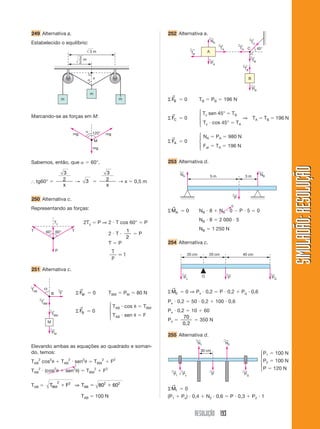 RESOLUÇÃO 193
SIMULADÃO:
RESOLUÇÃO
SIMULADÃO:
RESOLUÇÃO
249 Alternativa a.
Estabelecido o equilíbrio:
252 Alternativa a.
m
m
m
3 m
3
 x
2
m
 120° mg
mg
mg
M
60°
60°
P
T T
Ty
Marcando-se as forças em M:
Sabemos, então, que   60°.
⬖ tg60° 
3
2
x
→ 3 
3
2
x
→ x  0,5 m
250 Alternativa c.
Representando as forças:
251 Alternativa c.
TAB
←
TBM
←
TBM
←
PM
←
F
←

M
B Σ FM
→
 0 TBM  PM  80 N
Σ FB
→
 0
TAB  cos  TBM
TAB  sen  F
Elevando ambas as equações ao quadrado e soman-
do, temos:
TAB
2
cos2
 TAB
2
 sen2
 TBM
2
 F2
TAB
2
 (cos2
 sen2
)  TBM
2
 F2
TAB  T F T
BM AB
2 2 2 2
80 60
  
⇒
TAB  100 N
2Ty  P ⇒ 2  T cos 60°  P
2  T 
1
2
 P
T  P
T
P
1
⎧
⎪
⎨
⎪
⎩
NA
←
TA
←
TA
←
TC
←
TB
←
TB
←
PA
←
PB
←
fat
← 45°
B
A
C
Σ FB
→
 0 TB  PB  196 N
Σ FC
→
 0
Tc sen 45°  TB
⇒ TA  TB  196 N
Tc  cos 45°  TA
Σ FA
→
 0
NA  PA  980 N
Fat  TA  196 N
253 Alternativa d.
⎧
⎪
⎨
⎪
⎩
⎧
⎪
⎨
⎪
⎩
NA
←
NB
←
5 m 3 m
P
←
ΣMA
→
 0 NB  8  NA  0  P  5  0
NB  8  2 000  5
NB  1 250 N
254 Alternativa c.
1
0
Px
←
PQ
←
P
←
20 cm 20 cm 40 cm
O
N2
←
N1
←
P
←
PQ
←
← ←
P1  Px
30 cm
P1  100 N
P2  100 N
P  120 N
ΣM1
→
 0
(P1  Px)  0,4  N2  0,6  P  0,3  P2  1
⎧
⎪
⎨
⎪
⎩
ΣM0
→
 0 ⇒ Px  0,2  P  0,2  Pq  0,6
Px  0,2  50  0,2  100  0,6
Px  0,2  10  60
Px 
70
0,2
 350 N
255 Alternativa d.
 