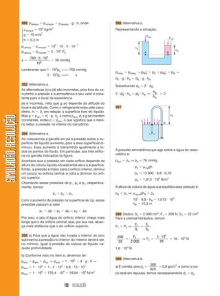 198 RESOLUÇÃO
SIMULADÃO:
RESOLUÇÃO
SIMULADÃO:
RESOLUÇÃO
282 pcabeça  pcoração  sangue  g  h, onde:
sangue  103
kg/m3
g  10 m/s2
h  0,5 m
pcabeça  pcoração  103
 10  5  101
pcabeça  pcoração  5  103
Pa
x 
760 5 10
10
3
5
 
 38 mmHg
Lembrando que 1  105
pa –––– 760 mmHg
5  103
pa –––– x
283 Alternativa a.
As alternativas (c) e (d) são incorretas, pois fora do ca-
nudinho a pressão é a atmosférica e seu valor é cons-
tante para o local de experiência.
(e) é incorreta, visto que g só depende da altitude do
local e da latitude. Como o refrigerante sobe pelo canu-
dinho, hr 0, em relação à superfície livre do líquido.
Mas p  patm  dr  g  hr, e como patm, dr e g se mantêm
constantes, então p patm, o que significa que o meni-
no reduz a pressão no interior do canudinho.
284 Alternativa a.
Ao colocarmos a garrafa em pé a pressão sobre a su-
perfície do líquido aumenta, pois a área superficial di-
minuiu. Esse aumento é transmitido igualmente a to-
dos os pontos do fluido. Em particular, aos três orifíci-
os na garrafa indicados na figura.
Acontece que a pressão em cada orifício depende da
altura da coluna líquida situada entre ele e a superfície.
Então, a pressão é maior para o orifício inferior, diminui
um pouco no orifício central, e volta a diminuir no orifí-
cio superior.
Chamando essas pressões de p1, p2 e p3, respectiva-
mente, temos:
p1  p2  p3.
Com o aumento da pressão na superfície de p, essas
pressões passam a valer
p1  p  p2  p  p3  p
Por isso, o jato d’água do orifício inferior chega mais
longe que o do orifício central, que, por sua vez, alcan-
ça mais distância que o do orifício superior.
285 a) Para que a água não invada o interior do sino
submarino a pressão no interior do mesmo deverá ser,
no mínimo, igual à pressão da coluna de líquido na-
quela profundidade.
b) Conforme visto no item a, devemos ter:
psino  patm  plíq. ⇒ psino  1  105
 d  g  h ⇒
psino  1  105
 1  2  103
 9,8  15  101
psino  1  105
 176,4  104
 18,64  105
N/m2
286 Alternativa c.
Representando a situação:
⎧
⎪
⎨
⎪
⎩
hA
Patm Patm
hB
A B
ptotalA
 ptotalB
→ patm  pA  patm  pB →
dA  g  hA  dB  g  hB
Substituindo dA  2  dB:
2  dB  hA  dB  hB →
h
h
B
A
 2
287
hB
A B
A pressão atmosférica que age sobre a água do reser-
vatório é:
patm  pA ⇒ pA  76 cmHg
pA  Hggh
pA  13 600  9,8  0,76
pA  1,013  105
N/m2
A altura da coluna de água que equilibra essa pressão é:
pB  pA ⇒ águaghB  pA
103
 9,8  hB  1,013  105
hB ⯝ 10,3 m
288 Dados: S2  2 000 cm2
; F1  200 N, S1  25 cm2
Para a prensa hidráulica, temos:
P1  P2 ⇒
F
S
F
S
1
1
2
2

200
25 2 000
2

F
⇒ F2 
4 10
25
5

 16  103
N
1,6  104
N
289 Alternativa b.
a) É correta, pois dc 
500
625
 0,8 g/cm3
, e como o cor-
po está em repouso, temos necessariamente dc  de.
 