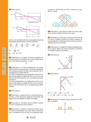 218 RESOLUÇÃO
SIMULADÃO:
RESOLUÇÃO
SIMULADÃO:
RESOLUÇÃO
443 Alternativa b. te esta luz, devolvendo ao meio a mesma cor inci-
dente, ou seja:


comprimento de sala  L
RS
RSP
dS,T
Sol


RLP
RL
dL,T
L
Lua
Como o raio projetado do Sol e o raio projetado da Lua
apresentam praticamente o mesmo diâmetro:
R
d
R
d
R
R
d
d d
s
T S
L
T L
s
L
T S
T L T L
, ,
,
, ,
  
→ → 400
1
dTiL 
1
400
uA
dTiL  2,5  103
uA
444 Alternativa b. A imagem formada na câmara es-
cura de orifício é invertida e tem os seus lados troca-
dos entre direita e esquerda, ou seja:
445 Alternativa a. A 1ª
- foto corresponde a um obser-
vador próximo ao eclipse total, mas ainda enxergando
uma pequena porção do Sol à sua esquerda; isto é,
corresponde ao observador III.
A 2ª
- foto corresponde a um observador próximo à re-
gião de percepção completa do Sol, com a Lua ocul-
tando o seu lado esquerdo; isto é, corresponde ao ob-
servador V.
A 3ª
- foto corresponde a um observador próximo à re-
gião de percepção completa do Sol, com a Lua ocul-
tando o seu lado direito; isto é, corresponde ao obser-
vador II.
446 Alternativa c.
447 Alternativa c. Quando temos a ocorrência de pe-
numbra, a fonte luminosa apresenta dimensões não
desprezíveis em relação ao objeto iluminado.
448 Alternativa d. Vermelha, pois irá refletir o verme-
lho que é componente da luz branca.
449 Alternativa a. Quando misturamos feixes de luz
de mesma intensidade, nas cores verde, vermelha e
azul, o resultado é a cor branca. Já a superfície refle-
P
2
1 3
B C D
A
70°  
70°
70°
20°
20° 20°
450 Alternativa c. Ele absorve todas as outras cores
da luz branca e reflete somente a cor azul.
451 Alternativa e. O fato de o caminho de um raio de
luz não se modificar quando se inverte o sentido da
sua propagação é explicado pelo princípio da reversi-
bilidade dos raios luminosos.
452 Alternativa b. A imagem formada em espelhos pla-
nos é virtual, direita, do mesmo tamanho e simétrica
em relação ao plano do espelho.
453 Alternativa e.
454 Alternativa c.
90°    20°  180° →   70°
   90° → 70°   90° →  20°
455 Alternativa d. Fazendo a figura simétrica em rela-
ção ao espelho:


20°
20°
 