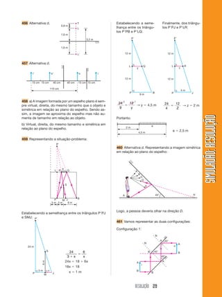 RESOLUÇÃO 219
SIMULADÃO:
RESOLUÇÃO
SIMULADÃO:
RESOLUÇÃO
456 Alternativa d. T
L
L
0,8 m
1,6 m
3,2 m
1,6 m
i i
o o
15 cm
15 cm 15 cm 15 cm
40 cm
110 cm
40 cm
457 Alternativa d.
458 a) A imagem formada por um espelho plano é sem-
pre virtual, direita, do mesmo tamanho que o objeto e
simétrica em relação ao plano do espelho. Sendo as-
sim, a imagem se aproxima do espelho mas não au-
menta de tamanho em relação ao objeto.
b) Virtual, direita, do mesmo tamanho e simétrica em
relação ao plano do espelho.
459 Representando a situação-problema:
P M
P
3 m 3 m 6 m
L
S
R Q
e
J B
P
L Q
P B
12 m
12 m
9 m
y
2 1
P
L R
P J
12 m
12 m
4 m
z
Portanto:
e  2,5 m
460 Alternativa d. Representando a imagem simétrica
em relação ao plano do espelho:
A
B
C
D
E
A
A 45°
45°
45°
45°
i
A
B
A
A
A
B
B
B
N
N
o
Logo, a pessoa deveria olhar na direção D.
461 Vamos representar as duas configurações:
Configuração 1:
Estabelecendo a semelhança entre os triângulos PPJ
e SMJ:
Estabelecendo a seme-
lhança entre os triângu-
los PPB e PLQ:
Finalmente, dos triângu-
los PPJ e PLR:
24
9
12

y
→ y  4,5 m 24
4
12

Z
→ z  2 m
P
P J
M
24 m
3 m
6
m
S
x
24
3
6


x x
24x  18  6x
18x  18
x  1 m
2 m
4,5 m
e
 