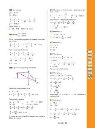 RESOLUÇÃO 225
SIMULADÃO:
RESOLUÇÃO
SIMULADÃO:
RESOLUÇÃO
509 Alternativa a.
f  25 cm
p  25 cm
1 1 1 1
25
1
25
1
f p p p
 

  

→
p  12,5 cm
virtual, direita e:
d  25  12,5  12,5 cm do objeto
p
1  10 cm
p2  30 cm
Como a estrela se encontra a uma distância muito gran-
de, temos:
1 1 1 1 1 1
10
f p p f p
 

 
→ → f  10 cm
Para a mesma lente, temos:
1 1 1 1 1
30
1
f p p p
 

 

→
10
1
10
1
30
1 1 3 1
30
 
 


p p
→
p  15 cm
511 Representando a imagem formada:
512 Alternativa b. Determinando a distância da lâm-
pada à lente:
A 
i
o
p
p
x
x p

 



→ 2 60
→ p  120 cm
Determinando a distância focal da lente:
1 1 1 1 1
120
1
60
f p p f
 

 
→
1 1 2
120
f


→ f  40 cm
513 Alternativa d.
f  10 cm  0,1 m
C 
1 1
0 1
f
C
→ 
 ,
 10 di
514 Alternativa e.
C  C1  C2
C  2  3
C  5 di
515 Alternativa a.
C 
1
f
→ 10 
1
f
→ f  0,1 m
f  10 cm
1 1 1 1
10
1
20
1
f p p p
 

 

→
p  20 cm
A imagem é real e invertida.
516 Alternativa e.
Sendo f1  0, f2 0 e f  30 cm:
1 1 1 1
30
1 1
1 2 1 2
f f f f f
   
→
1 1
30
1
1 2
f f
 
1 30
30
1
2
2
f
f
f


f1 
30
30
2
2
f
f 
Substituindo f1  10 cm e f2  15 cm, a relação aci-
ma se verifica.
517 Alternativa a.
f  10 cm
A  200
A  

p
p
→ 200  

p
p
→ p  200 p
1 1 1 1
10
1 1
200
f p p p p
 

 
→
p 
201
20
cm
i
F
o
Determinando a distância focal:
p  p  100
A 
i
o
p
p
p
p

 
 

→
1
4
−
→ p  4p
Resolvendo o sistema:
p  p  100 5p  100 → p  20 cm
p  4p
→
p  4p  80 cm
1 1 1 1 1
80
1
20
f p p f
 

 
→
1 1 4
80
f


→ f  16 cm
O objeto se encontra a 80 cm da lente e a imagem a
20 cm da mesma.

0
⎧
⎨
⎩
⎧
⎨
⎩
⎧
⎨
⎩
⎧
⎨
⎩
⎧
⎨
⎩
510 Dados:
 