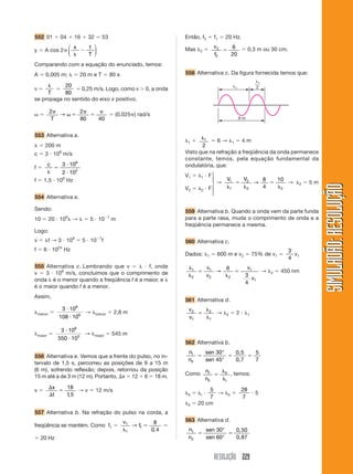 RESOLUÇÃO 229
SIMULADÃO:
RESOLUÇÃO
SIMULADÃO:
RESOLUÇÃO
552 01  04  16  32  53
y  A cos 2
x t
T


⎛
⎝
⎜
⎞
⎠
⎟
Comparando com a equação do enunciado, temos:
A  0,005 m;   20 m e T  80 s
v 

T

20
80
 0,25 m/s. Logo, como v  0, a onda
se propaga no sentido do eixo x positivo.

2 2
80 40
 
T
→  (0,025 ) rad/s
553 Alternativa a.
  200 m
c  3  108
m/s
f 
c




3 10
2 10
8
2
f  1,5  106
Hz
554 Alternativa e.
Sendo:
10  20  106
 →   5  107
m
Logo:
v  f → 3  108
 5  107
f
f  6  1024
Hz
555 Alternativa c. Lembrando que v    f, onde
v  3  108
m/s, concluímos que o comprimento de
onda  é o menor quando a freqüência f é a maior, e 
é o maior quando f é a menor.
Assim,
menor 
3 10
108 10
8
6


→ menor  2,8 m
maior 
3 10
550 10
8
3


→ maior  545 m
556 Alternativa e. Vemos que a frente do pulso, no in-
tervalo de 1,5 s, percorreu as posições de 9 a 15 m
(6 m), sofrendo reflexão; depois, retornou da posição
15 m até a de 3 m (12 m). Portanto, x  12  6  18 m.
v 



x
t
18
1 5
,
→ v  12 m/s
557 Alternativa b. Na refração do pulso na corda, a
freqüência se mantém. Como f1 
v
f
1
1
1
8
0 4


→
,

 20 Hz
Então, f2  f1  20 Hz.
Mas 2  v
f
2
2
6
20
  0,3 m ou 30 cm.
558 Alternativa c. Da figura fornecida temos que:
1
6 m
1
2
1  1
2
 6 → 1  4 m
Visto que na refração a freqüência da onda permanece
constante, temos, pela equação fundamental da
ondulatória, que:
V1  1  F
V2  2  F
→
V V
1
1
2
2 2
8
4
10





→ → 2  5 m
559 Alternativa b. Quando a onda vem da parte funda
para a parte rasa, muda o comprimento de onda e a
freqüência permanece a mesma.
560 Alternativa c.
Dados: 1  600 m e v2  75% de v1 
3
4
v1





1
2
1
2 2
1
1
6
3
4
v
v
v
v
→ → 2  450 nm
561 Alternativa d.
v
v
2
1
2
1



→ 2  2  1
562 Alternativa b.
n
n
sen
sen
I
II
  
30
45
5
7
°
°
0,5
0,7
Como n
n
I
II
II
I



, temos:
II  I 
5
7
→ II 
28
7
 5
II  20 cm
563 Alternativa d.
n
n
sen
sen
1
2
30
60
 
°
°
0,50
0,87
⎫
⎪
⎬
⎪
⎭
 