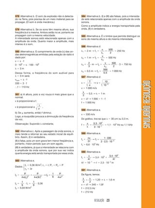 RESOLUÇÃO 231
SIMULADÃO:
RESOLUÇÃO
SIMULADÃO:
RESOLUÇÃO
578 Alternativa b. O som da explosão não é detecta-
do na Terra, pois precisa de um meio material para se
propagar. (O som é onda mecânica.)
579 Alternativa b. Se os sons têm mesma altura, sua
freqüência é a mesma. Ambos estão no ar, portanto se
propagam com a mesma velocidade.
A intensidade sonora está relacionada apenas com a
amplitude da onda. Quanto maior a amplitude, mais
intenso é o som.
580 Alternativa a. O comprimento de onda () das on-
das eletromagnéticas emitidas pela estação de rádio é
dado por:
v    f
3  108
   100  106
  3 m
Dessa forma, a freqüência do som audível para
  3 m será:
vsom    f
330  3  f
⬖ f  110 Hz
581 a) A altura, pois a voz rouca é mais grave que a
normal.
v é proporcional a f.
v é proporcional a
1
.
b) Se aumenta, então f diminui.
Logo, a rouquidão provoca a diminuição da freqüência
da voz.
Observação: Supondo  constante.
582 Alternativa c. Após a passagem da onda sonora, o
meio tende a retornar ao seu estado inicial de equilí-
brio. Assim, (I) é verdadeira.
(II) é falsa, pois um som grave tem menor freqüência e,
portanto, maior período que um som agudo.
(III) é verdadeira, já que a intensidade se relaciona com
a amplitude da onda sonora, que por sua vez indica
quanta energia está sendo transportada por essa onda.
583 Alternativa e.
Dados:
I1  0,36 W/m2
; r1  r; P1  P2  P
r2  3r
I2 
P
r
P
r
I
P
r
4 4 3
1
9 4
2
2 2 2 2
  
( ) ( )
→
I2 
1
9
 I1 
1
9
 0,36
I2  0,04 W/m2
584 Alternativa b. (I) e (III) são falsas, pois a intensida-
de está relacionada apenas com a amplitude da onda
sonora.
Como a amplitude indica a energia transportada pela
onda, (II) é verdadeira.
585 Alternativa a. É o timbre que permite distinguir os
sons de mesma altura e de mesma intensidade.
586 Alternativa d.
1  2 m → f1 
v


1
500
2
 250 Hz
2  1 m → f2 
v
2
 500 Hz
3 
2
3
m → f2 
v


3
500
2
 3  750 Hz
4  0,5 m → f4 
500
0,5
 1 000 Hz
587 Alternativa d.
v 
T
v  
→
10
10 5
v  1 000 m/s

2
 0,5 →   1 m
v  f → 1 000  1  f
f  1 000 Hz
588 Alternativa a.
v  330 m/s
Do gráfico, tira-se que   30 cm ou 0,3 m.
f 
v



 
3,3 10
3 10
2
1
 1,1  103
Hz ou 1,1 kHz
589 Alternativa e.
fn 
nv
f
2
1 330
2 2 5 10
1 2
ᐉ
→ 

  
,
f1  6,6  103
Hz
590 Alternativa e.
f1 
v
4ᐉ
→ 3,4  103

3 4 10
4
2
, 
ᐉ
4ᐉ  101
→ ᐉ  2,5  102
m
591 Alternativa a.
Da figura, temos:



4 2
 1,20 →   1,6 m
v  f → 340  1,6f
f  212,5 Hz
f ⯝ 212 Hz
⎧
⎨
⎩
 