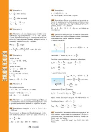 232 RESOLUÇÃO
SIMULADÃO:
RESOLUÇÃO
SIMULADÃO:
RESOLUÇÃO
592 Alternativa a.
f1 
v
2L
(tubo aberto)
f2 
v
4L
(tubo fechado)
f
f
v
v
1
2
2
  
2L
4L
593 Alternativa d.
594 Alternativa c. A proveta equivale a um tubo sono-
ro fechado, cujo comprimento é ᐉ  40  10  30 cm.
A onda representada na figura corresponde ao 3º
- har-
mônico, e como a proveta está em ressonância com o
diapasão, concluímos que f3  855 Hz.
Mas f3 
3
4
v
ᐉ
. Logo:
v 
f3 4
3
855 4
3


 
ᐉ 0,3
→ v  342 m/s
595 Alternativa a.
Tempo de ida:
s  v1t1 → 3 400  340t1
t1  10 s
Tempo de volta:
v2  f → v2  200  17
v2  3 400 m/s
s  v2t2 → 3 400  3 400t
t2  1 s
Logo: t1  10  1  11 s
596 Alternativa d.
No modelo proposto:
  4  2,5 ⬖   10 cm ou   0,1 m
Sendo v  340 m/s e v    f:
340  0,1  f → f  3 400 Hz
597 Alternativa c. A pessoa dentro da água não ouve
o som de alerta dos seus companheiros porque o som
é quase que totalmente refletido na superfície da água.
598 Alternativa d. Como v  f, v  220  1,5 
 330 m/s.
Considerando-se s a profundidade do poço, o inter-
valo de tempo t que o som leva para percorrê-la é
t 
8
2
 4 s.
⬖ s  v  t → s  330  4  1 320 m.
599 Alternativa c.
v  1 500 m/s; t  1 s
2x  v  t → 2x  1 500 → x  750 m
600 Alternativa a. Como na posição x o tempo de re-
torno do pulso aumenta, trata-se de um trecho mais
fundo que os demais: uma depressão submarina. Do
gráfico, temos t  4 s. Assim:
2h  v  t → 2h  1,4  4 → h  2,8 km, em relação ao
nível do mar.
601 a) O sonar usa o princípio da reflexão para deter-
minar distâncias. Supondo as velocidades constantes
nos respectivos meios, podemos escrever:
• Aparelho emerso:
ttotal  t1  t2 → 0,731  t1  t2
Sendo M  U, temos: s  vt → t 
S
v
.
Sendo a mesma distância e a mesma velocidade:
0,731 
S
v
S
v
1
1
2
2
 → 0,731 
S
v
S
v

0,731 
2S
var
(1)
• Aparelho submerso
ttotal  t1  t2 → 0,170  t1  t2
0,170 
S
v
S
v
1
1
2
2
 → 0,170 

2S
vágua
(2)
Substituindo 1 em 2 , temos:
0,731  Var  0,170  Vágua →
V
v
água
ar
 4,3
b) Ao passar do ar para a água, não há variação na
freqüência, logo: v  f → f 
v

fágua  far →
v v
água
água
ar
ar
água
ar





→  4,3
602 Alternativa d. Ao mudar o meio de propagação do
som, mudam a velocidade de propagação e o compri-
mento de onda, permanecendo a mesma freqüência.
Logo, b e e são falsas.
Como vágua  var, então água  ar. Assim, a e c são
falsas.
t1
t2
t1
t2
 