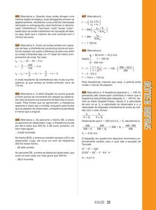 RESOLUÇÃO 233
SIMULADÃO:
RESOLUÇÃO
SIMULADÃO:
RESOLUÇÃO
603 Alternativa a. Quando duas ondas atingem uma
mesma região do espaço, suas elongações somam-se
algebricamente, resultando numa onda de intensidade
reforçada ou enfraquecida; esse fenômeno é denomi-
nado “interferência”. Para fazer “ruído” anular “ruído”,
basta fazer as ondas interferirem em oposição de fase,
ou seja, fazer que o máximo de uma coincida com o
mínimo da outra.
604 Alternativa b. Como as fontes emitem em oposi-
ção de fase, a interferência construtiva ocorre em pon-
tos do espaço nos quais a diferença de percurso entre
as ondas incidentes seja um nº
- ímpar de meios com-
primentos de onda. No caso:
rB  rA  25  20  5 m
 
v
f

340
170
 2 m
rB  rA  n

2
→ 5  n 
2
2
→ n  5
A onda resultante da interferência não muda sua fre-
qüência, já que ambas as fontes emitiram sons de
170 Hz.
605 Alternativa e. O efeito Doppler só ocorre quando
a fonte sonora se movimenta em relação ao observa-
dor. Isso só ocorre nos eventos II e III descritos no enun-
ciado. Para fontes que se aproximam, a freqüência
aparente é maior que a emitida, enquanto para fontes
que se afastam do observador, a freqüência percebida
é menor que a original.
606 Alternativa c. Ao percorrer o trecho AB, a sirene
se aproxima do observador. Logo, a freqüência ouvida
por ele é maior que 350 Hz, e ele ouve, portanto, um
som mais agudo.
⬖ (I está incorreta)
No trecho BCD, a sirene se mantém sempre a 20 m do
observador. Logo, ele ouve um som de freqüência
350 Hz nesse trecho.
⬖ (II) está correta.
Ao percorrer DE, a sirene se afasta do observador, que
ouve um som cada vez mais grave que 350 Hz.
⬖ (III) é incorreta.
607 Alternativa b.
f  f
v v
v v
ar
ar F
±
±
⎛
⎝
⎜
⎞
⎠
⎟
0
f  990
v
v v
ar
ar ar


0
0 1
,
⎛
⎝
⎜
⎞
⎠
⎟
f  990 
v
v
ar
ar
0 9
,
f  1 100 Hz
608 Alternativa b.
v0  80 km/h ⯝ 22,2 m/s
Dados: f  700 Hz
v  350 m/s
f  f 
v v
v vF


0
⎛
⎝
⎜
⎞
⎠
⎟ → f  700 
350
350
 22,2
⎛
⎝
⎜
⎞
⎠
⎟
f  2  372,2
f  744,4 ⯝ 745 Hz
Para freqüências maiores que essa, o policial pode
multar o veículo de passeio.
609 Alternativa d. A freqüência aparente fo  436 Hz
percebida pelo observador (violinista) é menor que a
freqüência real emitida pelo diapasão, fF  440 Hz, de-
vido ao efeito Doppler-Fizeau. Sendo V a velocidade
do som no ar, Vo a velocidade do observador e vF a
velocidade do diapasão imediatamente antes da coli-
são com o solo, temos:
f
V V
f
V V
o
o
F
F
± ±

Observando que V  330 m/s e Vo  0, calculemos VF.
436
330 0
440
330
330
440 330
436



 

V
V
F
F
→
VF ⯝ 3,03 m/s
O diapasão em queda livre descreve movimento uni-
formemente variado, para o qual vale a equação de
Torricelli:
VF
2
 V1
2
 2gH
(3,03)2
 (0)2
 2  9,8  H
H  0,47 m
0
⎧
⎪
⎨
⎪
⎩
 