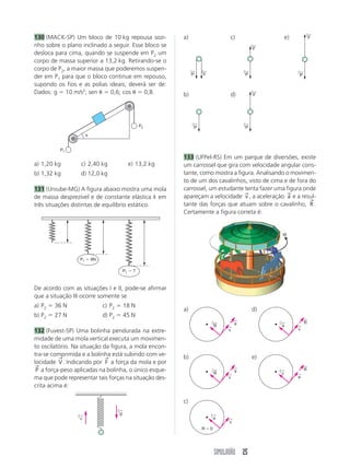 SIMULADÃO 25
a) d)
b) e)
c)
130 (MACK-SP) Um bloco de 10 kg repousa sozi-
nho sobre o plano inclinado a seguir. Esse bloco se
desloca para cima, quando se suspende em P2 um
corpo de massa superior a 13,2 kg. Retirando-se o
corpo de P2, a maior massa que poderemos suspen-
der em P1 para que o bloco continue em repouso,
supondo os fios e as polias ideais, deverá ser de:
Dados: g  10 m/s2
; sen  0,6; cos  0,8.
a) 1,20 kg c) 2,40 kg e) 13,2 kg
b) 1,32 kg d) 12,0 kg
131 (Uniube-MG) A figura abaixo mostra uma mola
de massa desprezível e de constante elástica k em
três situações distintas de equilíbrio estático.
De acordo com as situações I e II, pode-se afirmar
que a situação III ocorre somente se
a) P2  36 N c) P2  18 N
b) P2  27 N d) P2  45 N
132 (Fuvest-SP) Uma bolinha pendurada na extre-
midade de uma mola vertical executa um movimen-
to oscilatório. Na situação da figura, a mola encon-
tra-se comprimida e a bolinha está subindo com ve-
locidade V
→
. Indicando por F
→
a força da mola e por
P
→
a força-peso aplicadas na bolinha, o único esque-
ma que pode representar tais forças na situação des-
crita acima é:
a) c) e)
b) d)
133 (UFPel-RS) Em um parque de diversões, existe
um carrossel que gira com velocidade angular cons-
tante, como mostra a figura. Analisando o movimen-
to de um dos cavalinhos, visto de cima e de fora do
carrossel, um estudante tenta fazer uma figura onde
apareçam a velocidade v
→
, a aceleração a
→
e a resul-
tante das forças que atuam sobre o cavalinho, R
→
.
Certamente a figura correta é:
P1
P2
P1  9N
P1  ?
g
←
v
←
F
←
P
←
P
←
P
←
F
←
P
←
F
←
P
←
F
←
R
←
v
←
a
←
R
←
v
←
a
←
v
←
a
←
R  0
R
←
v
←
a
←
R
←
v
←
a
←
W
 
