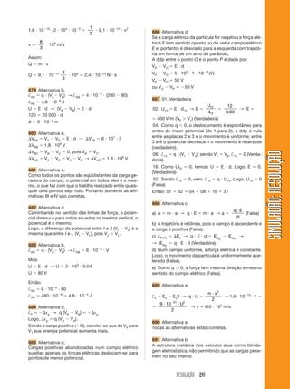 RESOLUÇÃO 241
SIMULADÃO:
RESOLUÇÃO
SIMULADÃO:
RESOLUÇÃO
1,6  1019
 2  104
 103

1
2
 9,1  1031
 v2
v ⯝
8
3
 106
m/s
Assim:
Q  m  v
Q  9,1  1031 8
3
 106
⯝ 2,4  1024
N  s
679 Alternativa b.
†AB  q  (VA VB) → †AB  4  108
 (200  80)
†AB  4,8  106
J
U  E  d → (VA  VB)  E  d
120  20 000  d
d  6  103
m
680 Alternativa e.
VAB  VA  VB  E  d → VAB  6  107
 3
VAB  1,8  108
V
VBC  VB  VC  0, pois VB  VC.
VAC  VA  VC  VA  VB → VAC  1,8  108
V
681 Alternativa e.
Como todos os pontos são eqüidistantes da carga ge-
radora do campo, o potencial em todos eles é o mes-
mo, o que faz com que o trablho realizado entre quais-
quer dois pontos seja nulo. Portanto somente as afir-
mativas III e IV são corretas.
682 Alternativa d.
Caminhando no sentido das linhas de força, o poten-
cial diminui e para ontos situados na mesma vertical, o
potencial é o mesmo.
Logo, a diferença de potencial entre I e J (VI  VJ) é a
mesma que entre I e L (VI  VL), pois VJ  VL.
683 Alternativa b.
†AB  q  (VA VB) → †AB  6  106
 V
Mas:
U  E  d → U  2  103
 0,04
U  80 V
Então:
†AB  6  106
 80
†AB  480  106
 4,8  104
J
684 Alternativa d.
†F  εp → q (VA  VB)  εp
Logo, εp  q (VB  VA).
Sendo a carga positiva (Q), conclui-se que de V4 para
V1 sua energia potencial aumenta mais.
685 Alternativa d.
Cargas positivas abandonadas num campo elétrico
sujeitas apenas às forças elétricas deslocam-se para
pontos de menor potencial.
686 Alternativa d.
Se a carga elétrica da partícula for negativa a força elé-
trica F tem sentido oposto ao do vetor campo elétrico
E e, portanto, é desviado para a esquerda com trajetó-
ria em forma de um arco de parábola.
A ddp entre o ponto O e o ponto P é dado por:
VP  VO  E  d
VP  VO  5  103
 1  102
(V)
VP  VO  50 V
ou VO  VP  50 V
687 01. Verdadeira
02. U12  E  d12 → E 
U
d
12
12

12
0 03
,
→ E 
 400 V/m (V2  V1) (Verdadeira)
04. Como q 0, o deslocamento é espontâneo para
ontos de maior potencial (de 1 para 2); a ddp é nula
entre as placas 2 e 3 e o movimento é uniforme; entre
3 e 4 o potencial decresce e o movimento é retardade
(verdadeiro).
08. †14  q  (V1  V4); sendo V1  V4, †14  0 (Verda-
deira)
16. Como U23  0, temos: U  E  d. Logo, E  0.
(Verdadeira)
32. Sendo †14  0, vem: †14  q  U14. Logo, U14  0
(Falsa)
Então: 01  02  04  08  16  31
688 Alternativa c.
a) A  m  a → q  E  m  a → a 
q E
m

(Falsa)
b) A trajetória é retilínea, pois o campo é ascendente e
a carga é positiva (Falsa).
c) †P1P2
 Ec → q  E  d  EcP2
 EcP1
→
→ EcP2
 q  E  d (Verdadeira)
d) Num campo uniforme, a força elétrica é constante.
Logo, o movimento da partícula é uniformemente ace-
lerado (Falsa).
e) Como q  0, a força tem mesma direção e mesmo
sentido do campo elétrico (Falsa).
689 Alternativa a.
†F  Ec  Ec0 → q  U 
m v
 2
2
→ 1,6  1019
 1 

9 10
2
31 2
 

U
→ v ⯝ 6,0  105
m/s
690 Alternativa e.
Todas as alternativas estão corretas.
691 Alternativa b.
A estrutura metálica dos veículos atua como blinda-
gem eletrostática, não permitindo que as cargas pene-
trem no seu interior.
 