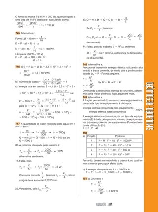 RESOLUÇÃO 247
SIMULADÃO:
RESOLUÇÃO
SIMULADÃO:
RESOLUÇÃO
O forno da marca B (115 V; 1 300 W), quando ligado a
uma ddp de 110 V, dissipará r calculando como:
( )
115
1300
2

( )
110 2

⬖ r ⯝ 1 190 W
745 Alternativa c.
Forno: t  6 min 
1
10
h
E  P  t  U  i  t
E  120  15 
1
10
→ E  180 Wh
Lâmpada: (60 W – 120 V)
E  P  t → 180  60  t
t  3 h
746 a) E  P t  僔i t  2,5  107
 2  105


10
3600
3

⬵ 1,4  103
kWh
b) número de casas 
1 4
3 5
,
,


103
kWh
kWh
102  4
c) energia total em calorias: E  僔i t  2,5  107
 2 
 105
 103
 5,0  109
J 
5 0
4 2
,
,
 109
cal
E’  30% E 
30
100




5,0 10
4,2
15 10
42
9 9
cal
para t  10º C ⇒ Q  E’  m c T
m 
′
E
c T
∆


 
15 10
10
9
42 1
⬵ 0,36  108
g 
 0,36  105
kg  3,6  104
kg
747 A quantidade de calor recebida pela água em 1
min  60 é:
d
m
v
m
m
  
→ →
1 500g
500
Q  m c t → Q  500.1.1 → Q  500 cal ou
Q  2000 J
00. A potência dissipada pelo resistor é:
P
t
P
ot ot
 
†
∆
→ ≅
2000
60
33W
Alternativa verdadeira.
11. Falsa, pois
P
t
ot 


†
→ P 33 W
ot
2000
60
⯝
Com uma corrente
I
2
, teremos †2 
†1
4
, isto é,
a água deve aumentar 0,25ºC/min.
22. Verdadeira, pois P
P
ot
ot
2
1
2
 .
33. Q  m c t → Q  C t → t 
Q
C
Se C2 
C1
2
, teremos:
Q  C2 ∆t → Q 
C1
2
t → t 
2 2
1
Q
C
Q
C

(aumentará).
44. Falsa, pois do trabalho †  RI2
∆t, obtemos
∆t 
†
RI2
(se R diminui, a diferença de temperatu-
ra ∆t aumenta).
748 Alternativa e.
Procura-se transmitir energia elétrica utilizando alta
tensão e baixa corrente, de modo que a potência dis-
sipada (pd  R  i2
) seja pequena.
P 
U
R
2
P 
U
R
2

Se R R → P  P
Diminuindo a resistência elétrica do chuveiro, obtere-
mos uma maior potência, logo, aquecerá mais.
749 Alternativa e.
A fração percentual do consumo de energia eleetrica,
para cada tipo de equipamento, é dada por:
energia elétrica consumida pelo equipamento
energia elétrica total consuminda
 100%
A energia elétrica consumida por um tipo de equipa-
mento (E) é dada pelo produto: número de equipamen-
tos (n) vezes potência do equipamento (P) vezes tem-
po de utilização (t).
E  n  P  t
750
a) Projeto Potência
1 P R  i2
 40  52
 1 000 W
2 P  R  i2
 40  0,52
 10 W
3 P  R  i2
 20  52
 500 W
4 P  R  i2
 20  0,52
 5 W
Portanto, deverá ser escolhido o pojeto 4, no qual te-
mos a menor perda por efeito Joule.
b) A energia dissipada em 1 h  3 600 s é:
E  P  t → E  5  3 600 → E  18 000 J
751 a) Chuveiro 1
P1 
U
R
2
1
P1 
220
20
2
 2 420 W
 