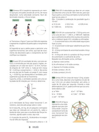 26 SIMULADÃO
134 (Fameca-SP) A seqüência representa um meni-
no que gira uma pedra através de um fio, de massa
desprezível, numa velocidade constante. Num de-
terminado instante, o fio se rompe.
figura A figura B figura C
a) Transcreva a figura C para sua folha de respostas
e represente a trajetória da pedra após o rompimento
do fio.
b) Supondo-se que a pedra passe a percorrer uma
superfície horizontal, sem atrito, que tipo de movi-
mento ela descreverá após o rompimento do fio?
Justifique sua resposta.
135 (Fuvest-SP) Um ventilador de teto, com eixo ver-
tical, é constituído por três pás iguais e rígidas, en-
caixadas em um rotor de raio R  0,10 m, forman-
do ângulos de 120° entre si. Cada pá tem massa
M  0,20 kg e comprimento L  0,50 m. No centro
de uma das pás foi fixado um prego P, com massa
mp  0,020 kg, que desequilibra o ventilador, prin-
cipalmente quando ele se movimenta.
Suponha, então, o ventilador girando com uma ve-
locidade de 60 rotações por minuto e determine:
a) A intensidade da força radial horizontal F, em
newtons, exercida pelo prego sobre o rotor.
b) A massa M0, em kg, de um pequeno contrapeso
que deve ser colocado em um ponto D0, sobre a
borda do rotor, para que a resultante das forças ho-
rizontais, agindo sobre o rotor, seja nula.
c) A posição do ponto D0, localizando-a no esque-
ma da folha de respostas.
(Se necessário utilize ⯝ 3)
136 (FMU-SP) A velocidade que deve ter um corpo
que descreve uma curva de 100 m de raio, para que
fique sujeito a uma força centrípeta numericamente
igual ao seu peso, é
Obs.: Considere a aceleração da gravidade igual a
10 m/s2
.
a) 31,6 m/s c) 63,2 m/s e) 630,4 m/s
b) 1 000 m/s d) 9,8 m/s
137 (FGV-SP) Um automóvel de 1 720 kg entra em
uma curva de raio r  200 m, a 108 km/h. Sabendo
que o coeficiente de atrito entre os pneus do automó-
vel e a rodovia é igual a 0,3, considere as afirmações:
I – O automóvel está a uma velocidade segura para
fazer a curva.
II – O automóvel irá derrapar radialmente para fora
da curva.
III – A força centrípeta do automóvel excede a força
de atrito.
IV – A força de atrito é o produto da força normal
do automóvel e o coeficiente de atrito.
Baseado nas afirmações acima, verifique:
a) Apenas I está correta.
b) As afirmativas I e IV estão corretas.
c) Apenas II e III estão corretas.
d) Estão corretas I, III e IV.
e) Estão corretas II, III e IV.
138 (Unitau-SP) Um corpo de massa 1,0 kg, acopla-
do a uma mola, descreve uma trajetória circular de
raio 1,0 m em um plano horizontal, sem atrito, à
razão de 30 voltas por segundo. Estando a mola
deformada de 2,0 cm, pode-se afirmar que sua cons-
tante elástica vale:
a) 2
N/m d) 2
 103
N/m
b)  10 N/m e) 1,8 2
 105
N/m
c) p 2
 102
N/m
139 (FGV-SP) A figura
representa uma roda-
gigante que gira com
velocidade angular
constante em torno do
eixo horizontal fixo
que passa por seu cen-
tro C.
0,50 m
120°
P
rotor
 