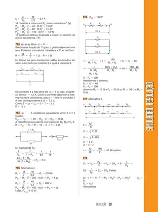 RESOLUÇÃO 251
SIMULADÃO:
RESOLUÇÃO
SIMULADÃO:
RESOLUÇÃO
i3 
U
R3

12
120
 0,1 A
“A corrente é menor em R3, maior resistência.” (V)
Pd1
 Re  i1
2
 40  (0,3)2
 3,6 W
Pd2
 Re  i2
2
 60  (0,2)2
 2,4 W
Pd3
 R3  i3
2
 120  (0,1)2
 1,2 W
“A potência elétrica dissipada é maior no resistor de
menor resistência.” (F)
773 a) Lei de Ohm: U  R  i
Sendo uma função do 1º grau, o gráfico deve ser uma
reta. Portanto, o condutor I obedece a 1ª lei de Ohm.
R 
U
i

7
1
 7 Ω ⬖ R  7 Ω
b) Como os dois condutores estão associados em
série, a corrente no condutor I é igual à corrente II.
UI UII
i
ε
I II
No condutor II a ddp deve ser UII  5 V; logo, do gráfi-
co temos i  1,0 A. Como a corrente deve ser a mes-
ma nos dois condutores, para i  1,0 A no condutor I.
A ddp correspondente é UI  7,0 V.
Como E  UI  UII  5  7  12 V
E  12 V
774 a) A resistência equivalente entre X e Y é
igual a:
UXY  RXY  i → 20  RXY  2 → RXY  10 Ω
A resistência equivalente dos resistores R2, R3 e RX é:
R  RXY  R1 → R  10  2 → R  8 Ω
24
Req  8
7  Rx
⇒
b) Cálculo de RX :
1
Re

1
7  RX

1
24
→
1
8

24 7
24 7
 

R
R
X
X
( )
→ Rx  5 Ω
775 Alternativa c.
R1 
U
i1

40
0 2
,
→ R1  200 W
Pd1
 R1  i1
2
 200  0,04 → Pd1
 8 W
R2 
U
i2

40
0 1
,
→ R2  400 Ω
Pd2
 R2  i2
2
 400  0,01 → Pd2
 4 Ω
Logo, Pdtotal
é 12 W.
776 UAB  120 V
R1
R1 R2
R2
120 V
120 V
i
i
A B
i 
U
R R
1 2

→ 3 
120
1 2
R R

→ R1  R2  40
i 
U
R R
R R
1 2
1 2



U R R
R R
( )
1 2
1 2


→ 16 
120 40
1 2


R R
R1  R2  300
Resolvendo o sistema:
R1  R2  40
R1  R2  300
obtemos R1  10 Ω e R2  30 Ω ou R1  30 Ω e R2 
10 Ω
777 Alternativa b.
L1
U
U
L2
U
L3
U
L4
U
L5
U
A
. . .
P 
U
R
2
U  P R

U  8 0 5
 ,
U  2 V
U  n  U
n 
U
U

110
2
 55 lâmpadas
778
01 → RA 
RB
2
→ RB  2RA → S 
ᐉ
SA

2S 
ᐉ
SB
→ SA  2SB (Falsa)
02 → P  R  i2
→ PB  RBi2
→ PB  2RAi2
PB 
PA
PA  RAi2
(Verdadeira)
 