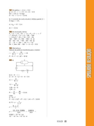 RESOLUÇÃO 255
SIMULADÃO:
RESOLUÇÃO
SIMULADÃO:
RESOLUÇÃO
797 Do gráfico: i  0; U  12 V
a) U  E  r  i → 12  E → E  12 V
Se i  5 A, U  0, logo:
0  12  r  5 → r  2,4 Ω
b) A corrente de curto-circuito é obtida quando U 
0; logo, i  5 A.
c) UAB  12  2,4 i
d) r  2,4 Ω
798 Do enunciado, temos:
Pu  U  i → Pu  (E  r  i) i → Pu  E  i  r  i2
i  10 A e Pu  0 → 0  10E  100r
i  5 A e Pu  25 → 25  5 E  25r
10E  100r  0 10E  100r  0 햲
5E  25r  25 10E  50r  50 햳
햲  햳 → 50r  50 → r  1 Ω
De 1 , vem: 10E  100  1  0 → E  10 V
799 Alternativa a.
Cálculo da potência transferida para o resistor:
i 
E
R r


12
2 1

 4 A
P  R  i2
 2  (4)2
 32 W
800 a)
b) U  E  r  i
U  9  5  1,2  9  6  3 V
c) i 
E
R r

1,2 
9
5
R 
1,2R  6  9
1,2R  3
R 
3
1 2
,

30
12
 2,5 Ω
Logo:
P  R  i2
P  2,5  (1,2)2
→ P  2,5  1,44 → P  3,6 W
d) R  ρ 
ᐉ
 r2
ρ 
R r
  2
ᐉ
ρ 
2 5 3 14 0 0004
31 4
, , ,
,
 

0 00314
31 4
,
,

0,0001  104
Ω  cm
104
 102
m  106
Ω  m
R
U
E
r


A
再
再
 