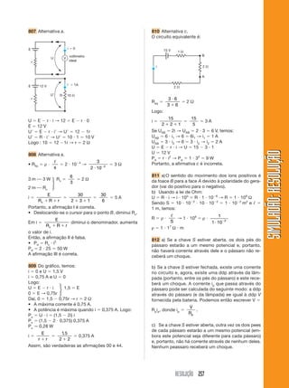 RESOLUÇÃO 257
SIMULADÃO:
RESOLUÇÃO
SIMULADÃO:
RESOLUÇÃO
807 Alternativa a. 810 Alternativa c.
O circuito equivalente é:
U  E  r  i → 12  E  r  0
E  12 V
U  E  r  i → U  12  1r
U  R  i → U  10  1  10 V
Logo : 10  12 1r → r  2 Ω
808 Alternativa a.
• Rfio  ρ 
ᐉ
s
 2  104
→
3
2 10 4
 
 3 Ω
3 m ⎯ 3 W Rv 
6
3
 2 Ω
2 m ⎯ Rv
i 
E
R R r
v  

30
2 3 1
 

30
6
 5 A
Portanto, a afirmação I é correta.
• Deslocando-se o cursor para o ponto B, diminui Rv.
Em i 
E
R R r
v  
diminui o denominador, aumenta
o valor de i.
Então, a afirmação II é falsa.
• Pd  Rv  i2
Pd  2  25  50 W
A afirmação III é correta.
809 Do gráfico, temos:
i  0 e U  1,5 V
i  0,75 A e U  0
Logo:
U  E  r  i 1,5  E
0  E → 0,75r
Daí, 0  1,5  0,75r → r  2 Ω
• A máxima corrente é 0,75 A.
• A potência é máxima quando i  0,375 A. Logo:
Pu  U  i  (1,5  2i) i
Pu  (1,5  2  0,375) 0,375 A
Pu ⯝ 0,28 W
i 
E
r r


1 5
2 2
,

 0,375 A
Assim, são verdadeiras as afirmações 00 e 44.
E
U
r
i  0
V
voltímetro
ideal
10 
R
E
U
r
12 V i  1A
2 
1 
2 
B
15 V
A
i
Req 
3 6
3 6


 2 Ω
Logo:
i 
15
2 2 1
 

15
5
 3 A
Se UAB  2i → UAB  2  3  6 V, temos:
UAB  6  i1 → 6  6i1 → i1  1 A
UAB  3  i2 → 6  3  i2 → i2  2 A
U  E  r  i → U  15  3  1
U  12 V
Pd  r  i2
→ Pd  1  32
 9 W
Portanto, a afirmativa c é incorreta.
811 a)O sentido do movimento dos íons positivos é
da foace B para a face A devido à polaridade do gera-
dor (vai do positivo para o negativo).
b) Usando a lei de Ohm:
U  R  i → i  103
 R  1  106
→ R  1  109
Ω
Sendo S  10  102
 10  102
 1  102
m2
e ᐉ 
1 m, temos:
R  ρ 
ᐉ
S
→ 1  109
 ρ 
1
1 10 2
 
ρ  1  17
Ω  m
812 a) Se a chave S estiver aberta, os dois pés do
pássaro estarão a um mesmo potencial e, portanto,
não haverá corrente através dele e o pássaro não re-
ceberá um choque.
b) Se a chave S estiver fechada, existe uma corrente
no circuito e, agora, existe uma ddp através da lâm-
pada (portanto, entre os pés do pássaro) e este rece-
berá um choque. A corrente ip que passa através do
pássaro pode ser calculada do seguinte modo: a ddp
através do pássaro (e da lâmpada) ee igual à ddp V
fornecida pela bateria. Podemos então escrever V 
Rpip, donde ip 
V
Rp
.
c) Se a chave S estiver aberta, outra vez os dois pees
de cada pássaro estarão a um mesmo potencial (em-
bora este potencial seja diferente para cada pássaro)
e, portanto, não há corrente através de nenhum deles.
Nenhum peassaro receberá um choque.
冎
冎
 
