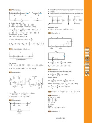 RESOLUÇÃO 259
SIMULADÃO:
RESOLUÇÃO
SIMULADÃO:
RESOLUÇÃO
817 Alternativa d.
U  120 V
• para obter 120 V devemos associar as quarenta ba-
a) Chave aberta (i  0):
U  3E  r  i → 4,5  3E → E  1,5 V
b) Chave fechada (RL  10 W e U  4 V):
i 
E
R ri
L 

1 5
10 3
,
 r
→ 10i  3ri  1,5 1
U  3E  3ri → 4  4,5  3ri → 3ri  0,5 2
Substituindo 2 em 1 , vem:
10i  0,5  1,5 → i  0,1 A
c) 3ri  0,5 → 0,3r  0,5 → r 
5
3
r
d) Req  3r  RL → Req  3 
5
3
 10 → Req  15 Ω
818 a) A associação é dada por:
Ch
RL
RL
A
E E E
B
r r r i i
A B
3E
3r
L
⬅
Daí, temos:
n  E  U → n  60  103
 480 → n  8 000 células
b) P  U  i → P  480  1 → P  480 W
819 Alternativa d.
U
n células em série
i 
E
R R
eq
eq
3 

3
2 0 5
 ,
⬖ i  1,2 A
Uv  R3  i  2  1,2 ⬖ Uv  2,4 V
820 Alternativa e.
1 
2 
R1
R2
R3
1 
1,5 V 1,5 V
A
A
2 
R3
UV
Req  0,5 
Req  3 V
A
A
⬅
• para o funcionamento da lâmpada é necessário que
3 V 3 V 3 V
A
lâmpada
(120 V)
B
terias em série
U  U1  U2  ... U40  40  3  120 V
821 Alternativa c.
6 
B
A
B
A
12  12  3  3  6V
⇒ ⇒
P 
U
R
2
→ P 
6
3
2
→ P  12 W
Es  1,5  1,5  1,5  1,5  6 V
822 Alternativa b.
A resistência de cada lâmpada vale:
R 
U
R
2

( )
,
1
0 5
2
⬖ R  2 Ω
Chave aberta
i 
3
2 6
r 
→ 0,3 
3
2 6
r 
→ r  2r
Chave fechada (Eq  3 V e req  2  6  8 Ω)
i 
E
r
eq
eq

3
8
A → i  375 mA
823 U  E  ri → 100  E  5  8 → E  60 V
824 Alternativa c.
U  E  ri; logo:
22  E  2r
25  E  5r
3  3r
r  1 Ω
Logo:
22  E  2 → E  20 V
825 Alternativa a.
1,5 V 1,5 V
r r
chave A
R R R
6 
2 
3 V
i
 