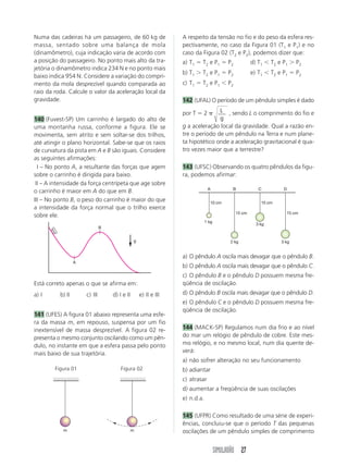 SIMULADÃO 27
Numa das cadeiras há um passageiro, de 60 kg de
massa, sentado sobre uma balança de mola
(dinamômetro), cuja indicação varia de acordo com
a posição do passageiro. No ponto mais alto da tra-
jetória o dinamômetro indica 234 N e no ponto mais
baixo indica 954 N. Considere a variação do compri-
mento da mola desprezível quando comparada ao
raio da roda. Calcule o valor da aceleração local da
gravidade.
140 (Fuvest-SP) Um carrinho é largado do alto de
uma montanha russa, conforme a figura. Ele se
movimenta, sem atrito e sem soltar-se dos trilhos,
até atingir o plano horizontal. Sabe-se que os raios
de curvatura da pista em A e B são iguais. Considere
as seguintes afirmações:
III – No ponto A, a resultante das forças que agem
sobre o carrinho é dirigida para baixo.
III – A intensidade da força centrípeta que age sobre
o carrinho é maior em A do que em B.
III – No ponto B, o peso do carrinho é maior do que
a intensidade da força normal que o trilho exerce
sobre ele.
Está correto apenas o que se afirma em:
a) I b) II c) III d) I e II e) II e III
141 (UFES) A figura 01 abaixo representa uma esfe-
ra da massa m, em repouso, suspensa por um fio
inextensível de massa desprezível. A figura 02 re-
presenta o mesmo conjunto oscilando como um pên-
dulo, no instante em que a esfera passa pelo ponto
mais baixo de sua trajetória.
a) O pêndulo A oscila mais devagar que o pêndulo B.
b) O pêndulo A oscila mais devagar que o pêndulo C.
c) O pêndulo B e o pêndulo D possuem mesma fre-
qüência de oscilação.
d) O pêndulo B oscila mais devagar que o pêndulo D.
e) O pêndulo C e o pêndulo D possuem mesma fre-
qüência de oscilação.
144 (MACK-SP) Regulamos num dia frio e ao nível
do mar um relógio de pêndulo de cobre. Este mes-
mo relógio, e no mesmo local, num dia quente de-
verá:
a) não sofrer alteração no seu funcionamento
b) adiantar
c) atrasar
d) aumentar a freqüência de suas oscilações
e) n.d.a.
145 (UFPR) Como resultado de uma série de experi-
ências, concluiu-se que o período T das pequenas
oscilações de um pêndulo simples de comprimento
A respeito da tensão no fio e do peso da esfera res-
pectivamente, no caso da Figura 01 (T1 e P1) e no
caso da Figura 02 (T2 e P2), podemos dizer que:
a) T1  T2 e P1  P2 d) T1 T2 e P1  P2
b) T1  T2 e P1  P2 e) T1 T2 e P1  P2
c) T1  T2 e P1 P2
142 (UFAL) O período de um pêndulo simples é dado
por T  2 L
g
, sendo L o comprimento do fio e
g a aceleração local da gravidade. Qual a razão en-
tre o período de um pêndulo na Terra e num plane-
ta hipotético onde a aceleração gravitacional é qua-
tro vezes maior que a terrestre?
143 (UFSC) Observando os quatro pêndulos da figu-
ra, podemos afirmar:
A
B
g
m m
Figura 01 Figura 02
A B C D
10 cm 10 cm
15 cm 15 cm
1 kg
2 kg
3 kg
3 kg
 