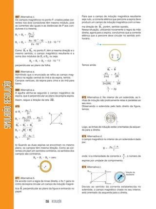 266 RESOLUÇÃO
SIMULADÃO:
RESOLUÇÃO
SIMULADÃO:
RESOLUÇÃO
867 Alternativa c.
Os campos magnéticos no ponto P, criados pelas cor-
rentes nos dois condutores têm mesmo módulo, pois
as correntes são iguais e as distâncias de P aos con-
dutores é a mesma.
B1  B2 

0
2
i
d
B1  B2 
4 10 10
2 10
7
1
 



 2,0  105
T
Como B1
⎯
→
e B2
⎯
→
, no ponto P, têm a mesma direção e o
mesmo sentido, o campo magnético resultante é a
soma dos módulos de B1 e B2, ou seja:
Bp  B1  B2  4,0  105
T
perpendicular ao plano da folha.
868 Alternativa e.
Admitindo que o enunciado se refira ao campo mag-
nético na região central do ímã e da espira, temos:
Campos verticais, da espira para cima e do ímã para
baixo.
869 Alternativa a.
A agulha alinha-se segundo o campo magnético da
espira, que é perpendicular ao plano da própria espira.
Assim, segue a direção da reta AB.
870
a) By 

0
2
i
r
Bx 

0 2
2 2
( )
( )
i
r


0
2
i
r
B0
⎯
→
 Bx
⎯
→
 By
⎯
→
B0  B B
x y
2 2

B0 
2
2
0
  i
r
b) Quando as duas espiras se encontram no mesmo
plano, os campos têm mesma direção. Como as cor-
rentes circulam em sentidos contrários, os sentidos dos
campos são contrários.
B0  B1  B2  zero
871 Alternativa b.
De acordo com a regra da mnao direita, o fio 1 gera no
cintro da espira circular um campo de indução magné-
tica B
→
, perpendicular ao plano da figura e entrando no
papel.
Para que o campo de indução magnética resultante
seja nulo, a corrente elétrica que percorre a espira deve
produzir um campo de indução magnética com a mes-
ma direção de B1
⎯
→
, porém, sentido oposto.
Nessa situação, utilizando novamente a regra da mão
direita, agora para a espira, concluímos que a corrente
elétrica que a percorre deve circular no sentido anti-
horário.
Temos ainda:
B1
⎯
→
 B
→
i
d
1
2

 i
R
2
i
R
1
2 2
( )

i
R
2
i
i
1
 2p
872 Alternativa d. No interior de um solenóide, as li-
nhas de indução são praticamente retas e paralelas ao
seu eixo.
Observando o solenóide pelo lado direito da figura,
temos:
Logo, as linhas de indução estão orientadas da esquer-
da para a direita.
873 Alternadiva d.
o campo magnético no interior de um solenóide é dado
por:
B 
 
0 i n
ᐉ
onde i é a intensidade de corrente e
n
ᐉ
, o número de
espiras por unidade de comprimento.
874 Alternativa c.
Devido ao sentido da corrente estabelecida no
solenóide, o campo magnético criado no seu interior,
está orientado da esquerda para a direita.
 