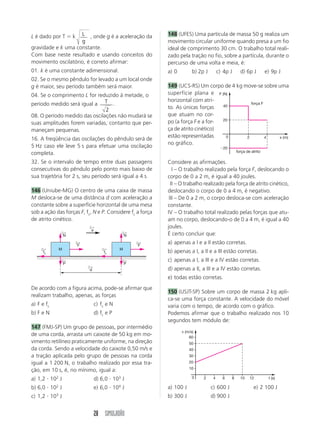 28 SIMULADÃO
L é dado por T  k L
g
, onde g é a aceleração da
gravidade e k uma constante.
Com base neste resultado e usando conceitos do
movimento oscilatório, é correto afirmar:
01. k é uma constante adimensional.
02. Se o mesmo pêndulo for levado a um local onde
g é maior, seu período também será maior.
04. Se o comprimento L for reduzido à metade, o
período medido será igual a T
2
.
08. O período medido das oscilações não mudará se
suas amplitudes forem variadas, contanto que per-
maneçam pequenas.
16. A freqüência das oscilações do pêndulo será de
5 Hz caso ele leve 5 s para efetuar uma oscilação
completa.
32. Se o intervalo de tempo entre duas passagens
consecutivas do pêndulo pelo ponto mais baixo de
sua trajetória for 2 s, seu período será igual a 4 s.
146 (Uniube-MG) O centro de uma caixa de massa
M desloca-se de uma distância d com aceleração a
constante sobre a superfície horizontal de uma mesa
sob a ação das forças F, fc, N e P. Considere fc a força
de atrito cinético.
De acordo com a figura acima, pode-se afirmar que
realizam trabalho, apenas, as forças
a) F e fc c) fc e N
b) F e N d) fc e P
147 (FMJ-SP) Um grupo de pessoas, por intermédio
de uma corda, arrasta um caixote de 50 kg em mo-
vimento retilíneo praticamente uniforme, na direção
da corda. Sendo a velocidade do caixote 0,50 m/s e
a tração aplicada pelo grupo de pessoas na corda
igual a 1 200 N, o trabalho realizado por essa tra-
ção, em 10 s, é, no mínimo, igual a:
a) 1,2  102
J d) 6,0  103
J
b) 6,0  102
J e) 6,0  104
J
c) 1,2  103
J
148 (UFES) Uma partícula de massa 50 g realiza um
movimento circular uniforme quando presa a um fio
ideal de comprimento 30 cm. O trabalho total reali-
zado pela tração no fio, sobre a partícula, durante o
percurso de uma volta e meia, é:
a) 0 b) 2p J c) 4p J d) 6p J e) 9p J
149 (UCS-RS) Um corpo de 4 kg move-se sobre uma
superfície plana e
horizontal com atri-
to. As únicas forças
que atuam no cor-
po (a força F e a for-
ça de atrito cinético)
estão representadas
no gráfico.
Considere as afirmações.
I – O trabalho realizado pela força F, deslocando o
corpo de 0 a 2 m, é igual a 40 joules.
II – O trabalho realizado pela força de atrito cinético,
deslocando o corpo de 0 a 4 m, é negativo.
III – De 0 a 2 m, o corpo desloca-se com aceleração
constante.
IV – O trabalho total realizado pelas forças que atu-
am no corpo, deslocando-o de 0 a 4 m, é igual a 40
joules.
É certo concluir que:
a) apenas a I e a II estão corretas.
b) apenas a I, a II e a III estão corretas.
c) apenas a I, a III e a IV estão corretas.
d) apenas a II, a III e a IV estão corretas.
e) todas estão corretas.
150 (USJT-SP) Sobre um corpo de massa 2 kg apli-
ca-se uma força constante. A velocidade do móvel
varia com o tempo, de acordo com o gráfico.
Podemos afirmar que o trabalho realizado nos 10
segundos tem módulo de:
a) 100 J c) 600 J e) 2 100 J
b) 300 J d) 900 J
fc
←
N
←
P
←
d
←
a
←
F
←
fc
←
N
←
P
←
F
←
M M
20
40
20
2 4 x (m)
0
F (N)
força F
força de atrito
10
20
30
40
50
60
2 4 6 8 10 12 t (s)
0
v (m/s)
 