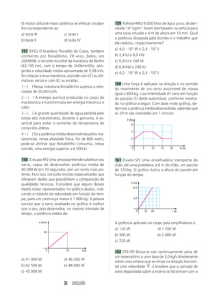 30 SIMULADÃO
O motor utilizará maior potência ao efetuar o traba-
lho correspondente ao:
a) teste III c) teste I
b) teste II d) teste IV
157 (UFG) O brasileiro Ronaldo da Costa, também
conhecido por Ronaldinho, 28 anos, bateu, em
20/09/98, o recorde mundial da maratona de Berlim
(42,195 km), com o tempo de 2h06min05s, atin-
gindo a velocidade média aproximada de 5,58 m/s.
Em relação a essa maratona, assinale com (C) as afir-
mativas certas e com (E) as erradas:
1 – ( ) Nessa maratona Ronaldinho superou a velo-
cidade de 20,00 km/h.
2 – ( ) A energia química produzida no corpo do
maratonista é transformada em energia mecânica e
calor.
3 – ( ) A grande quantidade de água perdida pelo
corpo dos maratonistas, durante o percurso, é es-
sencial para evitar o aumento da temperatura do
corpo dos atletas.
4 – ( ) Se a potência média desenvolvida pelos ma-
ratonistas, nessa atividade física, for de 800 watts,
pode-se afirmar que Ronaldinho consumiu, nessa
corrida, uma energia superior a 6 000 kJ.
158 (Cesupa-PA) Uma pessoa pretende substituir seu
carro, capaz de desenvolver potência média de
40 000 W em 10 segundos, por um outro mais po-
tente. Para isso, consulta revistas especializadas que
oferecem dados que possibilitam a comparação de
qualidades técnicas. Considere que alguns desses
dados estão representados no gráfico abaixo, indi-
cando o módulo da velocidade em função do tem-
po, para um carro cuja massa é 1 000 kg. A pessoa
conclui que o carro analisado no gráfico é melhor
que o seu, pois desenvolve, no mesmo intervalo de
tempo, a potência média de:
a) 41 000 W d) 46 200 W
b) 42 500 W e) 48 400 W
c) 45 000 W
159 (Fafeod-MG) 6 000 litros de água pura, de den-
sidade 103
kg/m3
, foram bombeados na vertical para
uma caixa situada a 4 m de altura em 10 min. Qual
a potência dissipada pela bomba e o trabalho que
ela realizou, respectivamente?
a) 4,0  103
W e 2,4  103
J
b) 2,4 kJ e 4,0 kW
c) 0,4 kJ e 240 W
d) 0,4 kW e 240 kJ
e) 4,0  102
W e 2,4  103
J
160 Uma força é aplicada na direção e no sentido
do movimento de um certo automóvel de massa
igual a 800 kg, cuja intensidade (F) varia em função
da posição (S) deste automóvel, conforme mostra-
do no gráfico a seguir. Com base neste gráfico, de-
termine a potência média desenvolvida, sabendo que
os 20 m são realizados em 1 minuto.
A potência aplicada ao corpo pela empilhadeira é:
a) 120 W d) 1 200 W
b) 360 W e) 2 400 W
c) 720 W
162 (ITA-SP) Deixa-se cair continuamente areia de
um reservatório a uma taxa de 3,0 kg/s diretamente
sobre uma esteira que se move na direção horizon-
tal com velocidade V
→
. Considere que a camada de
areia depositada sobre a esteira se locomove com a
161 (Fuvest-SP) Uma empilhadeira transporta do
chão até uma prateleira, a 6 m do chão, um pacote
de 120 kg. O gráfico ilustra a altura do pacote em
função do tempo:
30
10 t (s)
0
v (m/s)
2
4
6
5 10 15 20 S (m)
0
F (N)
3,0
6,0
10 20 t (s)
0
h (m)
 